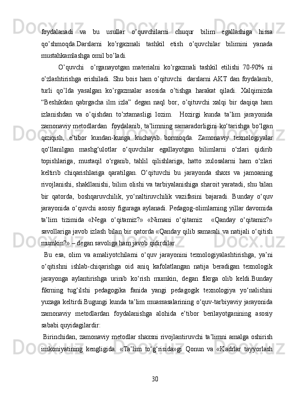 foydalanadi   va   bu   usullar   o’quvchilarni   chuqur   bilim   egallashiga   hissa
qo’shmoqda.Darslarni   ko’rgazmali   tashkil   etish   o’quvchilar   bilimini   yanada
mustahkamlashga omil bo’ladi.         
O’quvchi     o’rganayotgan   materialni   ko’rgazmali   tashkil   etilishi   70-90%   ni
o’zlashtirishga   erishiladi.   Shu   bois   ham   o’qituvchi     darslarni   AKT   dan   foydalanib,
turli   qo’lda   yasalgan   ko’rgazmalar   asosida   o’tishga   harakat   qiladi.   Xalqimizda
“Beshikdan   qabrgacha   ilm   izla”   degan   naql   bor,   o’qituvchi   xalqi   bir   daqiqa   ham
izlanishdan   va   o’qishdan   to’xtamasligi   lozim.     Hozirgi   kunda   ta’lim   jarayonida
zamonaviy metodlardan   foydalanib, ta’limning samaradorligini ko‘tarishga bo‘lgan
qiziqish,   e’tibor   kundan-kunga   kuchayib   bormoqda.   Zamonaviy   texnologiyalar
qo‘llanilgan   mashg‘ulotlar   o‘quvchilar   egallayotgan   bilimlarni   o‘zlari   qidirib
topishlariga,   mustaqil   o‘rganib,   tahlil   qilishlariga,   hatto   xulosalarni   ham   o‘zlari
keltirib   chiqarishlariga   qaratilgan.   O‘qituvchi   bu   jarayonda   shaxs   va   jamoaning
rivojlanishi, shakllanishi, bilim olishi  va tarbiyalanishiga sharoit yaratadi, shu bilan
bir   qatorda,   boshqaruvchilik,   yo‘naltiruvchilik   vazifasini   bajaradi.   Bunday   o‘quv
jarayonida o‘quvchi asosiy figuraga aylanadi. Pedagog-olimlarning yillar davomida
ta’lim   tizimida   «Nega   o‘qitamiz?»   «Nimani   o‘qitamiz     «Qanday   o‘qitamiz?»
savollariga javob izlash bilan bir qatorda «Qanday qilib samarali va natijali o‘qitish
mumkin?» – degan savoliga ham javob qidirdilar.      
  Bu   esa,   olim   va   amaliyotchilarni   o‘quv   jarayonini   texnologiyalashtirishga,   ya’ni
o‘qitishni   ishlab-chiqarishga   oid   aniq   kafolatlangan   natija   beradigan   texnologik
jarayonga   aylantirishga   urinib   ko‘rish   mumkin,   degan   fikrga   olib   keldi.Bunday
fikrning   tug‘ilshi   pedagogika   fanida   yangi   pedagogik   texnologiya   yo‘nalishini
yuzaga keltirdi.Bugungi kunda ta’lim muassasalarining o‘quv-tarbiyaviy jarayonida
zamonaviy   metodlardan   foydalanishga   alohida   e’tibor   berilayotganining   asosiy
sababi quyidagilardir:         
  Birinchidan, zamonaviy metodlar shaxsni  rivojlantiruvchi ta’limni amalga oshirish
imkoniyatining   kengligida.   «Ta’lim   to‘g‘risida»gi   Qonun   va   «Kadrlar   tayyorlash
30  
  