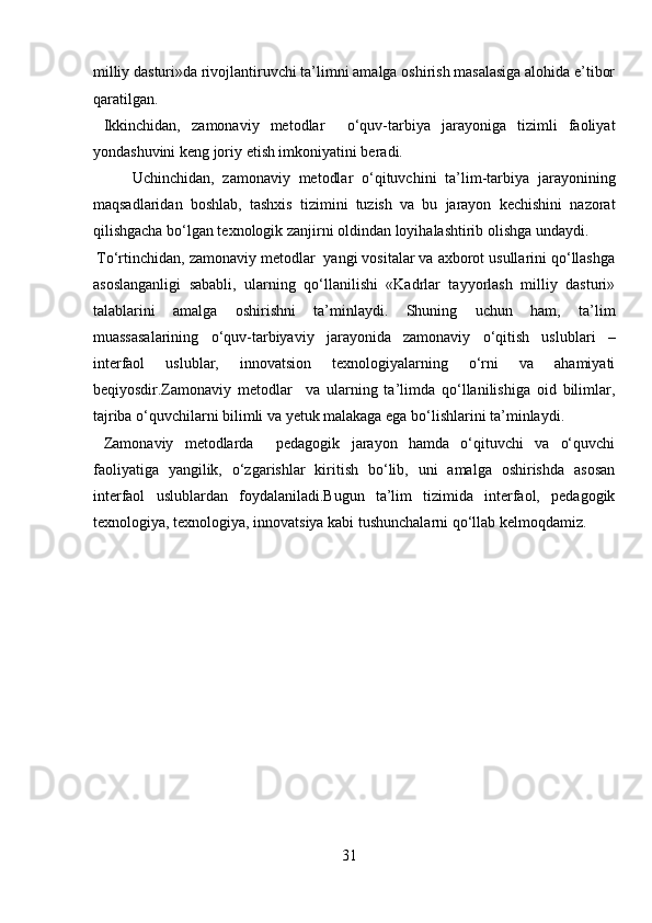 milliy dasturi»da rivojlantiruvchi ta’limni amalga oshirish masalasiga alohida e’tibor
qaratilgan.        
  Ikkinchidan,   zamonaviy   metodlar     o‘quv-tarbiya   jarayoniga   tizimli   faoliyat
yondashuvini keng joriy etish imkoniyatini beradi.    
  Uchinchidan,   zamonaviy   metodlar   o‘qituvchini   ta’lim-tarbiya   jarayonining
maqsadlaridan   boshlab,   tashxis   tizimini   tuzish   va   bu   jarayon   kechishini   nazorat
qilishgacha bo‘lgan texnologik zanjirni oldindan loyihalashtirib olishga undaydi. 
 To‘rtinchidan, zamonaviy metodlar  yangi vositalar va axborot usullarini qo‘llashga
asoslanganligi   sababli,   ularning   qo‘llanilishi   «Kadrlar   tayyorlash   milliy   dasturi»
talablarini   amalga   oshirishni   ta’minlaydi.   Shuning   uchun   ham,   ta’lim
muassasalarining   o‘quv-tarbiyaviy   jarayonida   zamonaviy   o‘qitish   uslublari   –
interfaol   uslublar,   innovatsion   texnologiyalarning   o‘rni   va   ahamiyati
beqiyosdir.Zamonaviy   metodlar     va   ularning   ta’limda   qo‘llanilishiga   oid   bilimlar,
tajriba o‘quvchilarni bilimli va yetuk malakaga ega bo‘lishlarini ta’minlaydi.            
  Zamonaviy   metodlarda     pedagogik   jarayon   hamda   o‘qituvchi   va   o‘quvchi
faoliyatiga   yangilik,   o‘zgarishlar   kiritish   bo‘lib,   uni   amalga   oshirishda   asosan
interfaol   uslublardan   foydalaniladi.Bugun   ta’lim   tizimida   interfaol,   pedagogik
texnologiya, texnologiya, innovatsiya kabi tushunchalarni qo‘llab kelmoqdamiz.  
 
 
 
 
 
 
 
 
 
 
 
31  
  