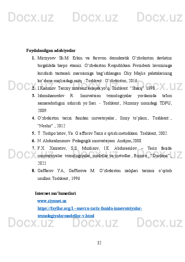  
 
 
 
Foydalanilgan adabiyotlar 
1. Mirziyoev   Sh.M.   Erkin   va   farovon   demokratik   O‘zbekiston   davlatini
birgalikda   barpo   etamiz.   O‘zbekiston   Respublikasi   Prezidenti   lavozimiga
kirishish   tantanali   marosimiga   bag‘ishlangan   Oliy   Majlis   palatalarining
ko‘shma majlisidagi nutq. -Toshkent.: O‘zbekiston, 2016.  
2. I.Karimov. Tarixiy xotirasiz kelajak yo’q. Toshkent.  “Sharq”. 1998  
3. Ishmuhamedov   R.   Innovatsion   texnologiyalar   yordamida   ta'lim
samaradorligini   oshirish   yo`llari.   -   Toshkent.,   Nizomiy   nomidagi   TDPU,
2009. 
4. O‘zbekiston   tarixi   fanidan   inovatsiyalar.,   Ilmiy   to’plam.,   Toshkent:.,
“Noshir”., 2012 
5. T. Toshpo`latov, Ya. G`afforov Tarix o`qitish metodikasi.  Toshkent, 2002.  
6. N. Abdurahmonov. Pedagogik innovatsiyasi. Andijon,2008.  
7. F.X.   Xazratov,   S.S.   Muxlisov,   I.E.   Abdurasulov   –   Tarix   fanida
innovatsiyalar: texnologiyalar, modellar va metodlar., Buxoro., “Durdona”.,
2021 
8. Gaffarov   YA,   Gafforova   M.   O’zbekiston   xalqlari   tarixini   o’qitish
usullari.Toshkent., 1996 
 
Internet ma’lumotlari 
www.ziyonet.uz  
https://fayllar.org/1    --    mavzu    -   tarix    -   fanida    -   innovatsiyalar    -  
texnologiyalar    modellar    -   v.html     
 
32  
  