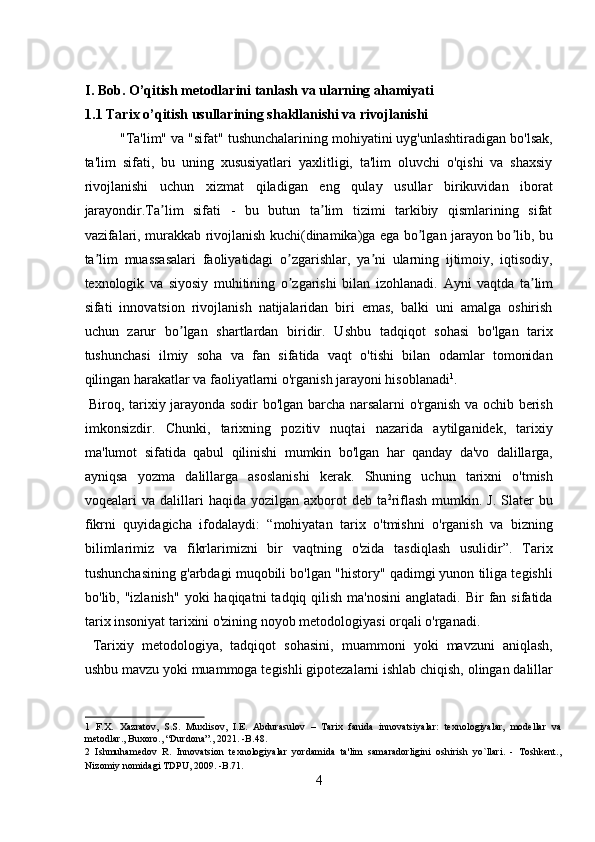  
I. Bob. O’qitish metodlarini tanlash va ularning ahamiyati 
1.1 Tarix o’qitish usullarining shakllanishi va rivojlanishi 
"Ta'lim" va "sifat" tushunchalarining mohiyatini uyg'unlashtiradigan bo'lsak,
ta'lim   sifati,   bu   uning   xususiyatlari   yaxlitligi,   ta'lim   oluvchi   o'qishi   va   shaxsiy
rivojlanishi   uchun   xizmat   qiladigan   eng   qulay   usullar   birikuvidan   iborat
jarayondir.Ta lim   sifati   -   bu   butun   ta lim   tizimi   tarkibiy   qismlarining   sifatʼ ʼ
vazifalari, murakkab rivojlanish kuchi(dinamika)ga ega bo lgan jarayon bo lib, bu	
ʼ ʼ
ta lim   muassasalari   faoliyatidagi   o zgarishlar,   ya ni   ularning   ijtimoiy,   iqtisodiy,	
ʼ ʼ ʼ
texnologik   va   siyosiy   muhitining   o zgarishi   bilan   izohlanadi.  	
ʼ А yni   vaqtda   ta lim	ʼ
sifati   innovatsion   rivojlanish   natijalaridan   biri   emas,   balki   uni   amalga   oshirish
uchun   zarur   bo lgan   shartlardan   biridir.   Ushbu   tadqiqot   sohasi   bo'lgan   tarix	
ʼ
tushunchasi   ilmiy   soha   va   fan   sifatida   vaqt   o'tishi   bilan   odamlar   tomonidan
qilingan harakatlar va faoliyatlarni o'rganish jarayoni hisoblanadi 1
.      
  Biroq, tarixiy jarayonda sodir bo'lgan barcha narsalarni o'rganish va ochib berish
imkonsizdir.   Chunki,   tarixning   pozitiv   nuqtai   nazarida   aytilganidek,   tarixiy
ma'lumot   sifatida   qabul   qilinishi   mumkin   bo'lgan   har   qanday   da'vo   dalillarga,
ayniqsa   yozma   dalillarga   asoslanishi   kerak.   Shuning   uchun   tarixni   o'tmish
voqealari   va  dalillari  haqida   yozilgan  axborot  deb   ta 2
riflash  mumkin.  J.   Slater  bu
fikrni   quyidagicha   ifodalaydi:   “mohiyatan   tarix   o'tmishni   o'rganish   va   bizning
bilimlarimiz   va   fikrlarimizni   bir   vaqtning   o'zida   tasdiqlash   usulidir”.   Tarix
tushunchasining g'arbdagi muqobili bo'lgan "history" qadimgi yunon tiliga tegishli
bo'lib, "izlanish"   yoki  haqiqatni   tadqiq qilish  ma'nosini  anglatadi.  Bir  fan  sifatida
tarix insoniyat tarixini o'zining noyob metodologiyasi orqali o'rganadi.     
  Tarixiy   metodologiya,   tadqiqot   sohasini,   muammoni   yoki   mavzuni   aniqlash,
ushbu mavzu yoki muammoga tegishli gipotezalarni ishlab chiqish, olingan dalillar
1   F.X.   Xazratov,   S.S.   Muxlisov,   I.E.   Abdurasulov   –   Tarix   fanida   innovatsiyalar:   texnologiyalar,   modellar   va
metodlar., Buxoro., “Durdona”., 2021. -B.48. 
2   Ishmuhamedov   R.   Innovatsion   texnologiyalar   yordamida   ta'lim   samaradorligini   oshirish   yo`llari.   -   Toshkent.,
Nizomiy nomidagi TDPU, 2009. -B.71.  
4  
  