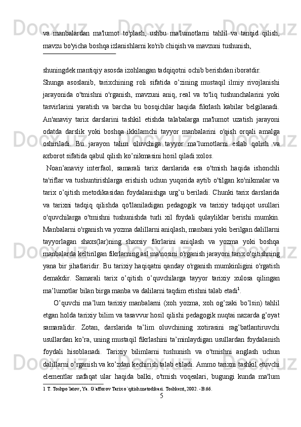 va   manbalardan   ma'lumot   to'plash,   ushbu   ma'lumotlarni   tahlil   va   tanqid   qilish,
mavzu bo'yicha boshqa izlanishlarni ko'rib chiqish va mavzuni tushunish, 
 
shuningdek mantiqiy asosda izohlangan tadqiqotni ochib berishdan iboratdir. 
Shunga   asoslanib,   tarixchining   roli   sifatida   o’zining   mustaqil   ilmiy   rivojlanishi
jarayonida   o'tmishni   o'rganish,   mavzuni   aniq,   real   va   to'liq   tushunchalarini   yoki
tasvirlarini   yaratish   va   barcha   bu   bosqichlar   haqida   fikrlash   kabilar   belgilanadi.
An'anaviy   tarix   darslarini   tashkil   etishda   talabalarga   ma'lumot   uzatish   jarayoni
odatda   darslik   yoki   boshqa   ikkilamchi   tayyor   manbalarini   o'qish   orqali   amalga
oshiriladi.   Bu   jarayon   talim   oluvchiga   tayyor   ma’lumotlarni   eslab   qolish   va
axborot sifatida qabul qilish ko’nikmasini hosil qiladi xolos.    
  Noan’anaviy   interfaol,   samarali   tarix   darslarida   esa   o'tmish   haqida   ishonchli
ta'riflar va tushuntirishlarga erishish  uchun yuqorida aytib o'tilgan ko'nikmalar va
tarix   o’qitish   metodikasidan   foydalanishga   urg’u   beriladi.   Chunki   tarix   darslarida
va   tarixni   tadqiq   qilishda   qo'llaniladigan   pedagogik   va   tarixiy   tadqiqot   usullari
o'quvchilarga   o'tmishni   tushunishda   turli   xil   foydali   qulayliklar   berishi   mumkin.
Manbalarni o'rganish va yozma dalillarni aniqlash, manbani yoki berilgan dalillarni
tayyorlagan   shaxs(lar)ning   shaxsiy   fikrlarini   aniqlash   va   yozma   yoki   boshqa
manbalarda keltirilgan fikrlarning asl ma'nosini o'rganish jarayoni tarix o'qitishning
yana bir  jihatlaridir. Bu tarixiy haqiqatni  qanday o'rganish mumkinligini o'rgatish
demakdir.   Samarali   tarix   o’qitish   o’quvchilarga   tayyor   tarixiy   xulosa   qilingan
ma’lumotlar bilan birga manba va dalilarni taqdim etishni talab etadi 1
.  
        O’quvchi   ma’lum   tarixiy   manbalarni   (xoh   yozma,   xoh   og’zaki   bo’lsin)   tahlil
etgan holda tarixiy bilim va tasavvur hosil qilishi pedagogik nuqtai nazarda g’oyat
samaralidir.   Zotan,   darslarida   ta’lim   oluvchining   xotirasini   rag’batlantiruvchi
usullardan ko’ra, uning mustaqil fikrlashini ta’minlaydigan usullardan foydalanish
foydali   hisoblanadi.   Tarixiy   bilimlarni   tushunish   va   o'tmishni   anglash   uchun
dalillarni o’rganish va ko’zdan kechirish talab etiladi. Ammo tarixni tashkil etuvchi
elementlar   nafaqat   ular   haqida   balki,   o'tmish   voqealari,   bugungi   kunda   ma'lum
1  T. Toshpo`latov, Ya. G`afforov Tarix o`qitish metodikasi. Toshkent, 2002. -B.66.  
5  
  