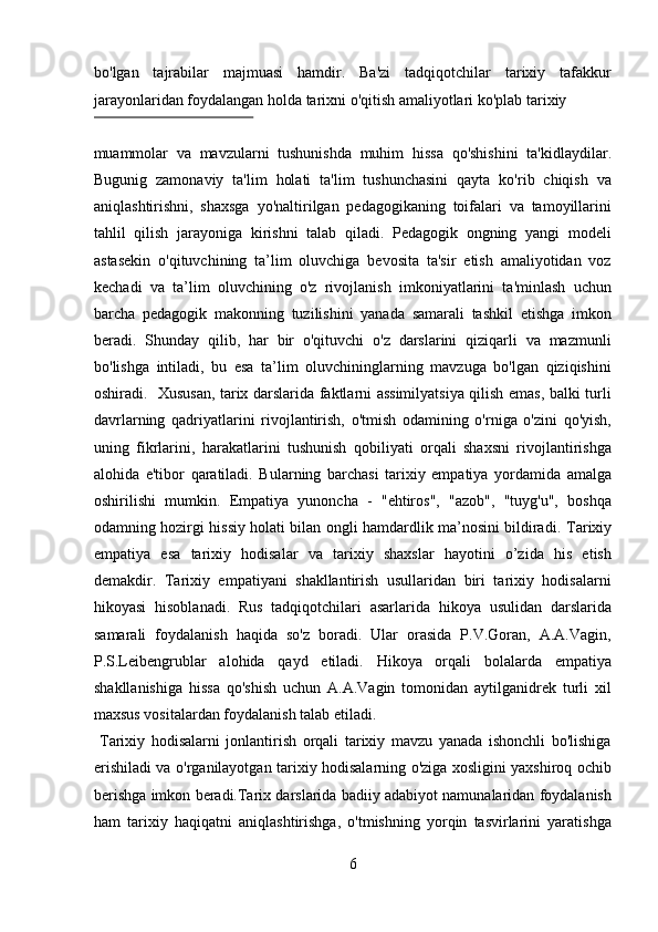 bo'lgan   tajrabilar   majmuasi   hamdir.   Ba'zi   tadqiqotchilar   tarixiy   tafakkur
jarayonlaridan foydalangan holda tarixni o'qitish amaliyotlari ko'plab tarixiy 
 
muammolar   va   mavzularni   tushunishda   muhim   hissa   qo'shishini   ta'kidlaydilar.
Bugunig   zamonaviy   ta'lim   holati   ta'lim   tushunchasini   qayta   ko'rib   chiqish   va
aniqlashtirishni,   shaxsga   yo'naltirilgan   pedagogikaning   toifalari   va   tamoyillarini
tahlil   qilish   jarayoniga   kirishni   talab   qiladi.   Pedagogik   ongning   yangi   modeli
astasekin   o'qituvchining   ta’lim   oluvchiga   bevosita   ta'sir   etish   amaliyotidan   voz
kechadi   va   ta’lim   oluvchining   o'z   rivojlanish   imkoniyatlarini   ta'minlash   uchun
barcha   pedagogik   makonning   tuzilishini   yanada   samarali   tashkil   etishga   imkon
beradi.   Shunday   qilib,   har   bir   o'qituvchi   o'z   darslarini   qiziqarli   va   mazmunli
bo'lishga   intiladi,   bu   esa   ta’lim   oluvchininglarning   mavzuga   bo'lgan   qiziqishini
oshiradi.   Xususan, tarix darslarida faktlarni assimilyatsiya qilish emas, balki turli
davrlarning   qadriyatlarini   rivojlantirish,   o'tmish   odamining   o'rniga   o'zini   qo'yish,
uning   fikrlarini,   harakatlarini   tushunish   qobiliyati   orqali   shaxsni   rivojlantirishga
alohida   e'tibor   qaratiladi.   Bularning   barchasi   tarixiy   empatiya   yordamida   amalga
oshirilishi   mumkin.   Empatiya   yunoncha   -   "ehtiros",   "azob",   "tuyg'u",   boshqa
odamning hozirgi hissiy holati bilan ongli hamdardlik ma’nosini bildiradi.   Tarixiy
empatiya   esa   tarixiy   hodisalar   va   tarixiy   shaxslar   hayotini   o’zida   his   etish
demakdir.   Tarixiy   empatiyani   shakllantirish   usullaridan   biri   tarixiy   hodisalarni
hikoyasi   hisoblanadi.   Rus   tadqiqotchilari   asarlarida   hikoya   usulidan   darslarida
samarali   foydalanish   haqida   so'z   boradi.   Ular   orasida   P.V.Goran,   A.A.Vagin,
P.S.Leibengrublar   alohida   qayd   etiladi.   Hikoya   orqali   bolalarda   empatiya
shakllanishiga   hissa   qo'shish   uchun   A.A.Vagin   tomonidan   aytilganidrek   turli   xil
maxsus vositalardan foydalanish talab etiladi.      
  Tarixiy   hodisalarni   jonlantirish   orqali   tarixiy   mavzu   yanada   ishonchli   bo'lishiga
erishiladi va o'rganilayotgan tarixiy hodisalarning o'ziga xosligini yaxshiroq ochib
berishga imkon beradi.Tarix darslarida badiiy adabiyot namunalaridan foydalanish
ham   tarixiy   haqiqatni   aniqlashtirishga,   o'tmishning   yorqin   tasvirlarini   yaratishga
6  
  