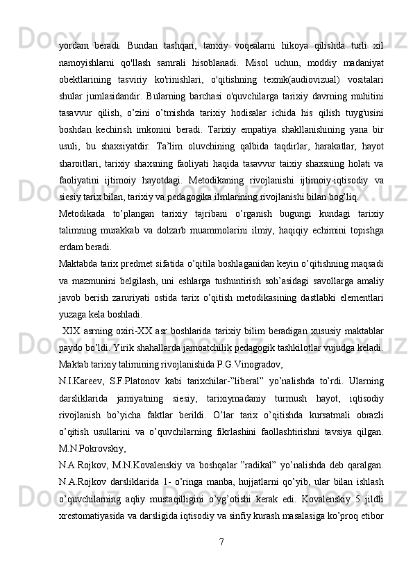 yordam   beradi.   Bundan   tashqari,   tarixiy   voqealarni   hikoya   qilishda   turli   xil
namoyishlarni   qo'llash   samrali   hisoblanadi.   Misol   uchun,   moddiy   madaniyat
obektlarining   tasviriy   ko'rinishlari,   o'qitishning   texnik(audiovizual)   vositalari
shular   jumlasidandir.   Bularning   barchasi   o'quvchilarga   tarixiy   davrning   muhitini
tasavvur   qilish,   o’zini   o’tmishda   tarixiy   hodisalar   ichida   his   qilish   tuyg'usini
boshdan   kechirish   imkonini   beradi.   Tarixiy   empatiya   shakllanishining   yana   bir
usuli,   bu   shaxsiyatdir.   Ta’lim   oluvchining   qalbida   taqdirlar,   harakatlar,   hayot
sharoitlari,   tarixiy   shaxsning   faoliyati   haqida   tasavvur   taixiy   shaxsning   holati   va
faoliyatini   ijtimoiy   hayotdagi.   Metodikaning   rivojlanishi   ijtimoiy-iqtisodiy   va
siesiy tarix bilan, tarixiy va pedagogika ilmlarining rivojlanishi bilan bog’liq. 
Metodikada   to’plangan   tarixiy   tajribani   o’rganish   bugungi   kundagi   tarixiy
talimning   murakkab   va   dolzarb   muammolarini   ilmiy,   haqiqiy   echimini   topishga
erdam beradi. 
Maktabda tarix predmet sifatida o’qitila boshlaganidan keyin o’qitishning maqsadi
va   mazmunini   belgilash,   uni   eshlarga   tushuntirish   soh’asidagi   savollarga   amaliy
javob   berish   zaruriyati   ostida   tarix   o’qitish   metodikasining   dastlabki   elementlari
yuzaga kela boshladi.          
  XIX   asrning   oxiri-XX   asr   boshlarida   tarixiy   bilim   beradigan   xususiy   maktablar
paydo bo’ldi. Yirik shahallarda jamoatchilik pedagogik tashkilotlar vujudga keladi.
Maktab tarixiy talimining rivojlanishida P.G.Vinogradov, 
N.I.Kareev,   S.F.Platonov   kabi   tarixchilar-”liberal”   yo’nalishda   to’rdi.   Ularning
darsliklarida   jamiyatning   siesiy,   tarixiymadaniy   turmush   hayot,   iqtisodiy
rivojlanish   bo’yicha   faktlar   berildi.   O’lar   tarix   o’qitishda   kursatmali   obrazli
o’qitish   usullarini   va   o’quvchilarning   fikrlashini   faollashtirishni   tavsiya   qilgan.
M.N.Pokrovskiy, 
N.A.Rojkov,   M.N.Kovalenskiy   va   boshqalar   ”radikal”   yo’nalishda   deb   qaralgan.
N.A.Rojkov   darsliklarida   1-   o’ringa   manba,   hujjatlarni   qo’yib,   ular   bilan   ishlash
o’quvchilarning   aqliy   mustaqilligini   o’yg’otishi   kerak   edi.   Kovalenskiy   5   jildli
xrestomatiyasida va darsligida iqtisodiy va sinfiy kurash masalasiga ko’proq etibor
7  
  