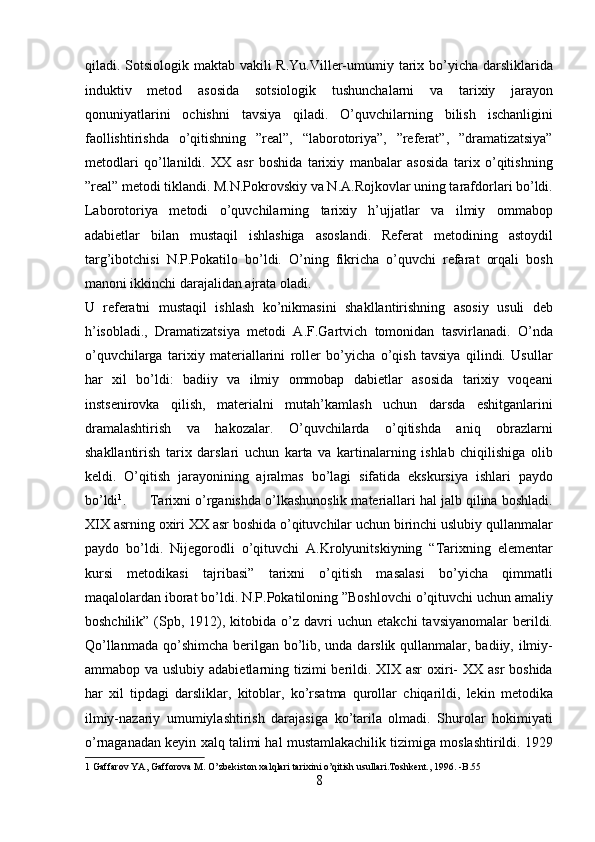 qiladi. Sotsiologik maktab vakili  R.Yu.Viller-umumiy tarix bo’yicha darsliklarida
induktiv   metod   asosida   sotsiologik   tushunchalarni   va   tarixiy   jarayon
qonuniyatlarini   ochishni   tavsiya   qiladi.   O’quvchilarning   bilish   ischanligini
faollishtirishda   o’qitishning   ”real”,   “laborotoriya”,   ”referat”,   ”dramatizatsiya”
metodlari   qo’llanildi.   XX   asr   boshida   tarixiy   manbalar   asosida   tarix   o’qitishning
”real” metodi tiklandi. M.N.Pokrovskiy va N.A.Rojkovlar uning tarafdorlari bo’ldi.
Laborotoriya   metodi   o’quvchilarning   tarixiy   h’ujjatlar   va   ilmiy   ommabop
adabietlar   bilan   mustaqil   ishlashiga   asoslandi.   Referat   metodining   astoydil
targ’ibotchisi   N.P.Pokatilo   bo’ldi.   O’ning   fikricha   o’quvchi   refarat   orqali   bosh
manoni ikkinchi darajalidan ajrata oladi. 
U   referatni   mustaqil   ishlash   ko’nikmasini   shakllantirishning   asosiy   usuli   deb
h’isobladi.,   Dramatizatsiya   metodi   A.F.Gartvich   tomonidan   tasvirlanadi.   O’nda
o’quvchilarga   tarixiy   materiallarini   roller   bo’yicha   o’qish   tavsiya   qilindi.   Usullar
har   xil   bo’ldi:   badiiy   va   ilmiy   ommobap   dabietlar   asosida   tarixiy   voqeani
instsenirovka   qilish,   materialni   mutah’kamlash   uchun   darsda   eshitganlarini
dramalashtirish   va   hakozalar.   O’quvchilarda   o’qitishda   aniq   obrazlarni
shakllantirish   tarix   darslari   uchun   karta   va   kartinalarning   ishlab   chiqilishiga   olib
keldi.   O’qitish   jarayonining   ajralmas   bo’lagi   sifatida   ekskursiya   ishlari   paydo
bo’ldi 1
.      Tarixni o’rganishda o’lkashunoslik materiallari hal jalb qilina boshladi.
XIX asrning oxiri XX asr boshida o’qituvchilar uchun birinchi uslubiy qullanmalar
paydo   bo’ldi.   Nijegorodli   o’qituvchi   A.Krolyunitskiyning   “Tarixning   elementar
kursi   metodikasi   tajribasi”   tarixni   o’qitish   masalasi   bo’yicha   qimmatli
maqalolardan iborat bo’ldi. N.P.Pokatiloning ”Boshlovchi o’qituvchi uchun amaliy
boshchilik”  (Spb,  1912),  kitobida  o’z  davri   uchun  etakchi  tavsiyanomalar   berildi.
Qo’llanmada qo’shimcha berilgan bo’lib, unda darslik qullanmalar, badiiy, ilmiy-
ammabop va uslubiy adabietlarning tizimi  berildi. XIX asr  oxiri- XX asr  boshida
har   xil   tipdagi   darsliklar,   kitoblar,   ko’rsatma   qurollar   chiqarildi,   lekin   metodika
ilmiy-nazariy   umumiylashtirish   darajasiga   ko’tarila   olmadi.   Shurolar   hokimiyati
o’rnaganadan keyin xalq talimi hal mustamlakachilik tizimiga moslashtirildi. 1929
1  Gaffarov YA, Gafforova M. O’zbekiston xalqlari tarixini o’qitish usullari.Toshkent., 1996. -B.55 
8  
  