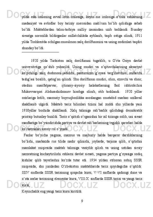 yilda   eski   imloning   avval   lotin   imlosiga,   keyin   rus   imlosiga   o’tishi   eshlarning
madaniyat   va   avlodlar   boy   tarixiy   merosidan   mah’rum   bo’lib   qolishiga   sabab
bo’ldi.   Maktablardan   talim-tarbiya   milliy   zamindan   uzib   tashlandi.   Bunday
siesatga   norozilik   bildirganlar   millatchilikda   ayblanib,   taqib   ostiga   olindi,   1911
yilda Toshkentda ochilgan musulmon xalq dorilfunonini va uning xodimlari taqdiri
shunday bo’ldi.             
 
1920   yilda   Turkiston   xalq   dorilfununi   tugatilib,   u   O’rta   Osiyo   davlat
universitetiga   qo’shib   yuborildi.   Uning   mudiri   va   o’qituvchilarining   aksariyat
ko’pchiligi   xalq   dushmoni-jadidchi,   panturnizm   g’oyasi   targ’ibotchisi,   millatchi
tashg’asi  bosilib, qatog’on qilindi. Shu dorilfunun mudiri, olim, ezuvchi  va shoir,
otashin   marifatparvar,   ijtimoiy-siyosiy   halakatlarning   faol   ishtirokchisi
Mukovvarqori   Abdurashidxonov   hisobga   olinib,   otib   tashlandi.     1920   yillar
oxirlariga   kelib,   mamuriy   buyruqbozlikka   asoslangan   mustabid   markaz   uzilkesil
shakllanib   ulgirdi.   Maktab   tarix   bilimlari   tizimi   hal   xuddi   shu   yillarda   yani
1930yillar   boshida   shakllandi.   Xalq   talimiga   rah’barlik   qilishdagi   demokratik
printsip butunlay buzildi. Tarix o’qiitish o’rganishni bir xil tizimga solib, uni siesat
manfaatiga bo’ysindirishda partiya va davlat rah’barlarining tegishli qarorlari halda
ko’rsatmalari asosiy rol o’ynadi.        
  Fanlar   bo’yicha   yagona,   maxsus   va   majburiy   halda   barqaror   darsliklarning
bo’lishi,   markazda   rus   tilida   nashr   qilinishi,   joylarda,   tarjima   qilib,   o’qitishni
mamlakat   miqiesida   maktab   talimiga   vasiylik   qilish   va   uning   ustidan   siesiy
nazoratning  kuchaytirilishi   eshlarni   davlat  siesati,  yagona  partiya  g’oyasiga   sodiq
kishilar   qilib   tayerlashni   ko’zda   tutar   edi.   1934   yildan   etiboran   sobiq   SSSR
miqiesida,   shu   jumladan   O’zbekiston   maktablarida   tarix   quyidagicha   o’qitildi:
IIIIV   sinflarda   SSSR   tarixining   qisqacha   kursi,   V-VI   sinflarda   qadimgi   dune   va
o’ota asrlar tarixining elementar kursi, VIII-X: sinflarda SSSR tarixi va yangi tarix
kursi; 
Keyinchalik eng yangi tarix kursi kiritildi.         
9  
  