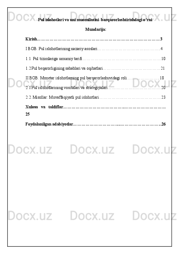 Pul islohotlari va uni muomilasini  barqarorlashtirishdagi o rniʻ
Mundarija:
Kirish……………………………………………………………….……………3
I BOB. Pul islohotlarining nazariy asoslari……………………………..………..4
1.1  Pul tizimlariga umumiy tarifi……………………………………..….………10
1.2   Pul beqarorligining sabablari va oqibatlari………..………………….………21
II BOB. Monetar islohotlarning pul barqarorlashuvidagi roli…….……………..18
2.1   Pul islohotlarining vositalari va strategiyalari………………..……………….20
2.2.   Misollar: Muvaffaqiyatli pul islohotlari……………...………………………23
Xulosa   va   takliflar……………………………………..…………………………
25
Foydalanilgan adabiyotlar………………………….....………………………...26