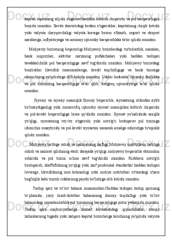 kapital oqimining siljishi o'zgaruvchanlikni keltirib chiqarishi va pul barqarorligini
buzishi mumkin. Savdo sharoitidagi keskin o'zgarishlar, kapitalning chiqib ketishi
yoki   valyuta   chayqovchiligi   valyuta   kursiga   bosim   o'tkazib,   import   va   eksport
narxlariga, inflyatsiyaga va umumiy iqtisodiy barqarorlikka ta'sir qilishi mumkin.
      Moliyaviy  bozorning  beqarorligi:Moliyaviy  bozorlardagi   turbulentlik,  masalan,
bank   inqirozlari,   aktivlar   narxining   pufakchalari   yoki   haddan   tashqari
tavakkalchilik   pul   barqarorligiga   xavf   tug'dirishi   mumkin.   Moliyaviy   bozordagi
buzilishlar   likvidlik   muammolariga,   kredit   taqchilligiga   va   bank   tizimiga
ishonchning yo'qolishiga olib kelishi mumkin. Ushbu hodisalar iqtisodiy faollikka
va   pul   tizimining   barqarorligiga   ta'sir   qilib,   kengroq   iqtisodiyotga   ta'sir   qilishi
mumkin.
            Siyosiy   va   siyosiy   noaniqlik:Siyosiy   beqarorlik,   siyosatning   oldindan   aytib
bo'lmaydiganligi   yoki   nomuvofiq   iqtisodiy   siyosat   noaniqlikni   keltirib   chiqarishi
va   pul-kredit   beqarorligiga   hissa   qo'shishi   mumkin.   Siyosat   yo'nalishida   aniqlik
yo'qligi,   siyosatning   tez-tez   o'zgarishi   yoki   noto'g'ri   boshqaruv   pul   tizimiga
ishonchni susaytirishi va pul-kredit siyosatini samarali amalga oshirishga to'sqinlik
qilishi mumkin.
     Moliyaviy tartibga solish va nazoratning zaifligi:Moliyaviy institutlarni tartibga
solish va nazorat qilishning etarli darajada yo'qligi moliyaviy beqarorlik ehtimolini
oshirishi   va   pul   tizimi   uchun   xavf   tug'dirishi   mumkin.   Risklarni   noto'g'ri
boshqarish, shaffoflikning yo'qligi yoki zaif prudensial standartlar haddan tashqari
leverage,   likvidlikning   mos   kelmasligi   yoki   moliya   institutlari   o'rtasidagi   o'zaro
bog'liqlik kabi tizimli risklarning paydo bo'lishiga olib kelishi mumkin.
          Tashqi   qarz   va   to‘lov   balansi   muammolari:Haddan   tashqari   tashqi   qarzning
to‘planishi,   joriy   hisob-kitoblar   balansining   doimiy   taqchilligi   yoki   to‘lov
balansidagi nomutanosiblik pul tizimining barqarorligiga putur yetkazishi mumkin.
Tashqi   qarz   majburiyatlariga   xizmat   ko'rsatishdagi   qiyinchiliklar,   xorijiy
zahiralarning tugashi yoki xalqaro kapital bozorlariga kirishning yo'qolishi valyuta