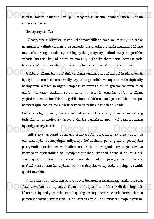 kursiga   bosim   o'tkazishi   va   pul   barqarorligi   uchun   qiyinchiliklarni   keltirib
chiqarishi mumkin.
    Geosiyosiy omillar:
        Geosiyosiy   ziddiyatlar,   savdo   kelishmovchiliklari   yoki   mintaqaviy   mojarolar
noaniqliklar keltirib chiqarishi va iqtisodiy barqarorlikni buzishi mumkin. Xalqaro
munosabatlardagi,   savdo   siyosatidagi   yoki   geosiyosiy   hodisalardagi   o‘zgarishlar
valyuta   kurslari,   kapital   oqimi   va   umumiy   iqtisodiy   sharoitlarga   bevosita   yoki
bilvosita ta’sir ko‘rsatishi, pul tizimining barqarorligiga ta’sir qilishi mumkin.
     Ushbu omillarni barta raf etish va ularni yumshatish oqilona pul-kredit siyosati,
byudjet   intizomi,   samarali   moliyaviy   tartibga   solish   va   oqilona   makroiqtisodiy
boshqaruvni o‘z ichiga olgan kompleks va muvofiqlashtirilgan yondashuvni  talab
qiladi.   Markaziy   banklar,   siyosatchilar   va   tegishli   organlar   ushbu   omillarni
yaqindan   kuzatib   borishlari,   tegishli   chora-tadbirlarni   amalga   oshirishlari   va   pul
barqarorligini saqlash uchun iqtisodiy barqarorlikni oshirishlari kerak.
Pul beqarorligi iqtisodiyotga sezilarli salbiy ta'sir ko'rsatishi, iqtisodiy faoliyatning
turli jihatlari va moliyaviy farovonlikka ta'sir qilishi mumkin. Pul beqarorligining
iqtisodga asosiy ta'siri:    
      Inflyatsiya   va   xarid   qobiliyati   eroziyasi:Pul   beqarorligi,   ayniqsa   yuqori   va
oldindan   aytib   bo'lmaydigan   inflyatsiya   ko'rinishida,   pulning   xarid   qobiliyatini
pasaytiradi.   Narxlar   tez   va   kutilmagan   tarzda   ko'tarilganda,   uy   xo'jaliklari   va
korxonalar   rejalashtirish   va   byudjetlashtirishda   qiyinchiliklarga   duch   kelishadi.
Xarid   qilish   qobiliyatining   pasayishi   real   daromadning   pasayishiga   olib   keladi,
iste'mol  xarajatlarini  kamaytiradi  va investitsiyalar  va iqtisodiy  o'sishga  to'sqinlik
qilishi mumkin.
     Noaniqlik va ishonchning pasayishi:Pul beqarorligi kelajakdagi narxlar darajasi,
foiz   stavkalari   va   iqtisodiy   sharoitlar   haqida   noaniqlikni   keltirib   chiqaradi.
Noaniqlik   iqtisodiy   qarorlar   qabul   qilishga   xalaqit   beradi,   chunki   korxonalar   va
jismoniy   shaxslar   investitsiya   qilish,   sarflash   yoki   uzoq   muddatli   majburiyatlarni