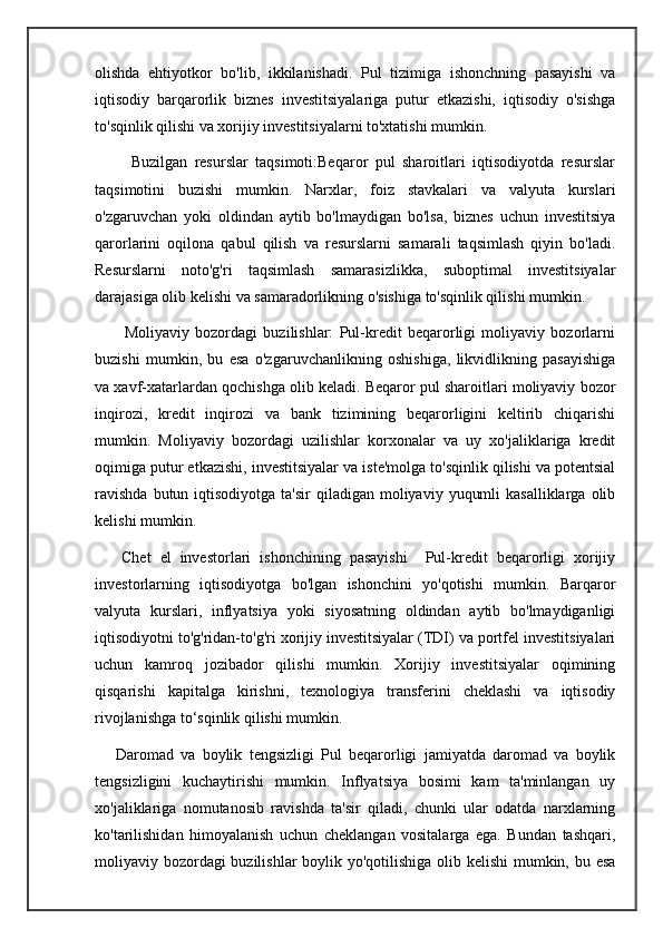 olishda   ehtiyotkor   bo'lib,   ikkilanishadi.   Pul   tizimiga   ishonchning   pasayishi   va
iqtisodiy   barqarorlik   biznes   investitsiyalariga   putur   etkazishi,   iqtisodiy   o'sishga
to'sqinlik qilishi va xorijiy investitsiyalarni to'xtatishi mumkin.  
          Buzilgan   resurslar   taqsimoti:Beqaror   pul   sharoitlari   iqtisodiyotda   resurslar
taqsimotini   buzishi   mumkin.   Narxlar,   foiz   stavkalari   va   valyuta   kurslari
o'zgaruvchan   yoki   oldindan   aytib   bo'lmaydigan   bo'lsa,   biznes   uchun   investitsiya
qarorlarini   oqilona   qabul   qilish   va   resurslarni   samarali   taqsimlash   qiyin   bo'ladi.
Resurslarni   noto'g'ri   taqsimlash   samarasizlikka,   suboptimal   investitsiyalar
darajasiga olib kelishi va samaradorlikning o'sishiga to'sqinlik qilishi mumkin.
          Moliyaviy   bozordagi   buzilishlar:   Pul-kredit   beqarorligi   moliyaviy   bozorlarni
buzishi   mumkin,   bu   esa   o'zgaruvchanlikning   oshishiga,   likvidlikning   pasayishiga
va xavf-xatarlardan qochishga olib keladi. Beqaror pul sharoitlari moliyaviy bozor
inqirozi,   kredit   inqirozi   va   bank   tizimining   beqarorligini   keltirib   chiqarishi
mumkin.   Moliyaviy   bozordagi   uzilishlar   korxonalar   va   uy   xo'jaliklariga   kredit
oqimiga putur etkazishi, investitsiyalar va iste'molga to'sqinlik qilishi va potentsial
ravishda   butun iqtisodiyotga  ta'sir   qiladigan  moliyaviy  yuqumli   kasalliklarga  olib
kelishi mumkin.
      Chet   el   investorlari   ishonchining   pasayishi     Pul-kredit   beqarorligi   xorijiy
investorlarning   iqtisodiyotga   bo'lgan   ishonchini   yo'qotishi   mumkin.   Barqaror
valyuta   kurslari,   inflyatsiya   yoki   siyosatning   oldindan   aytib   bo'lmaydiganligi
iqtisodiyotni to'g'ridan-to'g'ri xorijiy investitsiyalar (TDI) va portfel investitsiyalari
uchun   kamroq   jozibador   qilishi   mumkin.   Xorijiy   investitsiyalar   oqimining
qisqarishi   kapitalga   kirishni,   texnologiya   transferini   cheklashi   va   iqtisodiy
rivojlanishga to‘sqinlik qilishi mumkin.
      Daromad   va   boylik   tengsizligi   Pul   beqarorligi   jamiyatda   daromad   va   boylik
tengsizligini   kuchaytirishi   mumkin.   Inflyatsiya   bosimi   kam   ta'minlangan   uy
xo'jaliklariga   nomutanosib   ravishda   ta'sir   qiladi,   chunki   ular   odatda   narxlarning
ko'tarilishidan   himoyalanish   uchun   cheklangan   vositalarga   ega.   Bundan   tashqari,
moliyaviy bozordagi  buzilishlar  boylik yo'qotilishiga olib kelishi  mumkin, bu esa