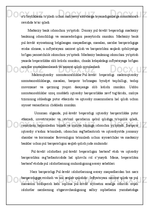 o'z boyliklarini to'plash uchun moliyaviy aktivlarga tayanadiganlarga nomutanosib
ravishda ta'sir qiladi.
          Markaziy   bank   ishonchini   yo'qotish:   Doimiy   pul-kredit   beqarorligi   markaziy
bankning   ishonchliligi   va   samaradorligini   pasaytirishi   mumkin.   Markaziy   bank
pul-kredit   siyosatining   belgilangan   maqsadlariga,   masalan,   narxlar   barqarorligiga
erisha   olmasa,   u   inflyatsiyani   nazorat   qilish   va   barqarorlikni   saqlash   qobiliyatiga
bo'lgan jamoatchilik ishonchini yo'qotadi. Markaziy bankning ishonchini yo'qotish
yanada beqarorlikka olib kelishi mumkin, chunki kelajakdagi inflyatsiyaga bo'lgan
umidlar mustahkamlanadi va nazorat qilish qiyinlashadi.
        Makroiqtisodiy   nomutanosibliklar:Pul-kredit   beqarorligi   makroiqtisodiy
nomutanosibliklarga,   masalan,   barqaror   bo'lmagan   byudjet   taqchilligi,   tashqi
muvozanat   va   qarzning   yuqori   darajasiga   olib   kelishi   mumkin.   Ushbu
nomutanosibliklar   uzoq   muddatli   iqtisodiy   barqarorlikka   xavf   tug'dirishi,   moliya
tizimining   ishlashiga   putur   etkazishi   va   iqtisodiy   muammolarni   hal   qilish   uchun
siyosat variantlarini cheklashi mumkin.
              Umuman   olganda,   pul-kredit   beqarorligi   iqtisodiy   barqarorlikka   putur
etkazadi,   investitsiyalar   va   iste'mol   qarorlarini   qabul   qilishga   to'sqinlik   qiladi,
resurslarni   taqsimlashni   buzadi   va   moliya   tizimiga   ishonchni   yo'qotadi.   Barqaror
iqtisodiy   o'sishni   ta'minlash,   ishonchni   rag'batlantirish   va   iqtisodiyotda   jismoniy
shaxslar   va   korxonalar   farovonligini   ta'minlash   uchun   siyosatchilar   va   markaziy
banklar uchun pul barqarorligini saqlab qolish juda muhimdir.
          Pul-kredit   islohotlari   pul-kredit   beqarorligini   bartaraf   etish   va   iqtisodiy
barqarorlikni   rag‘batlantirishda   hal   qiluvchi   rol   o‘ynaydi.   Mana,   beqarorlikni
bartaraf etishda pul islohotlarining muhimligining asosiy sabablari:
            Narx   barqarorligi:Pul-kredit   islohotlarining   asosiy   maqsadlaridan   biri   narx
barqarorligiga  erishish   va   uni   saqlab   qolishdir.  Inflyatsiyani   nazorat   qilish   va   pul
massasini   boshqarish   kabi   oqilona   pul-kredit   siyosatini   amalga   oshirish   orqali
islohotlar   narxlarning   o'zgaruvchanligining   salbiy   oqibatlarini   yumshatishga