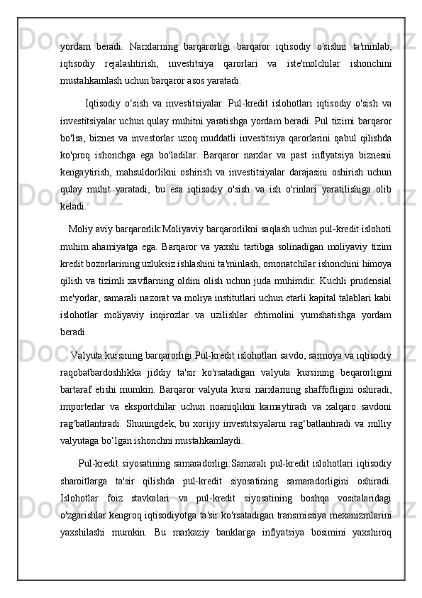 yordam   beradi.   Narxlarning   barqarorligi   barqaror   iqtisodiy   o'sishni   ta'minlab,
iqtisodiy   rejalashtirish,   investitsiya   qarorlari   va   iste'molchilar   ishonchini
mustahkamlash uchun barqaror asos yaratadi.
            Iqtisodiy   o‘sish   va   investitsiyalar:   Pul-kredit   islohotlari   iqtisodiy   o'sish   va
investitsiyalar uchun qulay muhitni yaratishga yordam beradi. Pul tizimi barqaror
bo'lsa,   biznes   va   investorlar   uzoq   muddatli   investitsiya   qarorlarini   qabul   qilishda
ko'proq   ishonchga   ega   bo'ladilar.   Barqaror   narxlar   va   past   inflyatsiya   biznesni
kengaytirish,   mahsuldorlikni   oshirish   va   investitsiyalar   darajasini   oshirish   uchun
qulay   muhit   yaratadi,   bu   esa   iqtisodiy   o'sish   va   ish   o'rinlari   yaratilishiga   olib
keladi.
   Moliy aviy barqarorlik:Moliyaviy barqarorlikni saqlash uchun pul-kredit islohoti
muhim   ahamiyatga   ega.   Barqaror   va   yaxshi   tartibga   solinadigan   moliyaviy   tizim
kredit bozorlarining uzluksiz ishlashini ta'minlash, omonatchilar ishonchini himoya
qilish va tizimli xavflarning oldini olish uchun juda muhimdir. Kuchli  prudensial
me'yorlar, samarali nazorat va moliya institutlari uchun etarli kapital talablari kabi
islohotlar   moliyaviy   inqirozlar   va   uzilishlar   ehtimolini   yumshatishga   yordam
beradi.
    Valyuta kursining barqarorligi:Pul-kredit islohotlari savdo, sarmoya va iqtisodiy
raqobatbardoshlikka   jiddiy   ta'sir   ko'rsatadigan   valyuta   kursining   beqarorligini
bartaraf   etishi   mumkin.   Barqaror   valyuta   kursi   narxlarning   shaffofligini   oshiradi,
importerlar   va   eksportchilar   uchun   noaniqlikni   kamaytiradi   va   xalqaro   savdoni
rag'batlantiradi.   Shuningdek,   bu   xorijiy   investitsiyalarni   rag‘batlantiradi   va   milliy
valyutaga bo‘lgan ishonchni mustahkamlaydi.
          Pul-kredit   siyosatining   samaradorligi:Samarali   pul-kredit   islohotlari   iqtisodiy
sharoitlarga   ta'sir   qilishda   pul-kredit   siyosatining   samaradorligini   oshiradi.
Islohotlar   foiz   stavkalari   va   pul-kredit   siyosatining   boshqa   vositalaridagi
o'zgarishlar kengroq iqtisodiyotga ta'sir ko'rsatadigan transmissiya mexanizmlarini
yaxshilashi   mumkin.   Bu   markaziy   banklarga   inflyatsiya   bosimini   yaxshiroq 