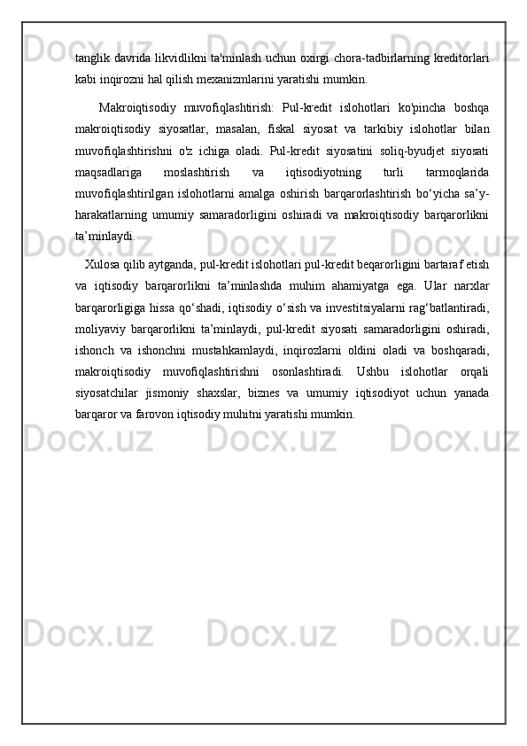 tanglik davrida likvidlikni ta'minlash uchun oxirgi chora-tadbirlarning kreditorlari
kabi inqirozni hal qilish mexanizmlarini yaratishi mumkin.
      Makroiqtisodiy   muvofiqlashtirish:   Pul-kredit   islohotlari   ko'pincha   boshqa
makroiqtisodiy   siyosatlar,   masalan,   fiskal   siyosat   va   tarkibiy   islohotlar   bilan
muvofiqlashtirishni   o'z   ichiga   oladi.   Pul-kredit   siyosatini   soliq-byudjet   siyosati
maqsadlariga   moslashtirish   va   iqtisodiyotning   turli   tarmoqlarida
muvofiqlashtirilgan   islohotlarni   amalga   oshirish   barqarorlashtirish   bo‘yicha   sa’y-
harakatlarning   umumiy   samaradorligini   oshiradi   va   makroiqtisodiy   barqarorlikni
ta’minlaydi.
   Xulosa qilib aytganda, pul-kredit islohotlari pul-kredit beqarorligini bartaraf etish
va   iqtisodiy   barqarorlikni   ta’minlashda   muhim   ahamiyatga   ega.   Ular   narxlar
barqarorligiga hissa qo‘shadi,  iqtisodiy o‘sish va investitsiyalarni  rag‘batlantiradi,
moliyaviy   barqarorlikni   ta’minlaydi,   pul-kredit   siyosati   samaradorligini   oshiradi,
ishonch   va   ishonchni   mustahkamlaydi,   inqirozlarni   oldini   oladi   va   boshqaradi,
makroiqtisodiy   muvofiqlashtirishni   osonlashtiradi.   Ushbu   islohotlar   orqali
siyosatchilar   jismoniy   shaxslar,   biznes   va   umumiy   iqtisodiyot   uchun   yanada
barqaror va farovon iqtisodiy muhitni yaratishi mumkin.