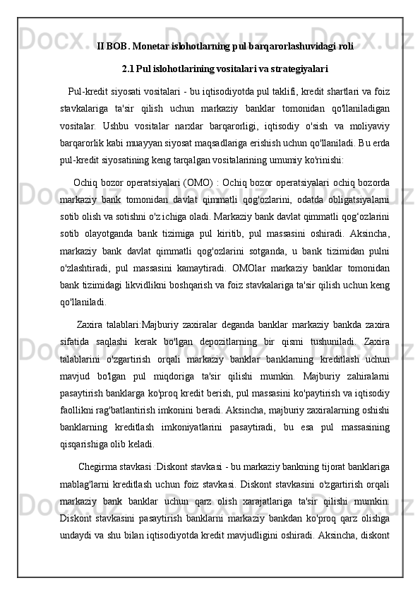 II BOB. Monetar islohotlarning pul barqarorlashuvidagi roli
2.1   Pul islohotlarining vositalari va strategiyalari
    Pul-kredit siyosati vositalari - bu iqtisodiyotda pul taklifi, kredit shartlari va foiz
stavkalariga   ta'sir   qilish   uchun   markaziy   banklar   tomonidan   qo'llaniladigan
vositalar.   Ushbu   vositalar   narxlar   barqarorligi,   iqtisodiy   o'sish   va   moliyaviy
barqarorlik kabi muayyan siyosat maqsadlariga erishish uchun qo'llaniladi. Bu erda
pul-kredit siyosatining keng tarqalgan vositalarining umumiy ko'rinishi:
       Ochiq bozor operatsiyalari  (OMO)  : Ochiq bozor operatsiyalari ochiq bozorda
markaziy   bank   tomonidan   davlat   qimmatli   qog'ozlarini,   odatda   obligatsiyalarni
sotib olish va sotishni o'z ichiga oladi. Markaziy bank davlat qimmatli qog‘ozlarini
sotib   olayotganda   bank   tizimiga   pul   kiritib,   pul   massasini   oshiradi.   Aksincha,
markaziy   bank   davlat   qimmatli   qog'ozlarini   sotganda,   u   bank   tizimidan   pulni
o'zlashtiradi,   pul   massasini   kamaytiradi.   OMOlar   markaziy   banklar   tomonidan
bank tizimidagi likvidlikni boshqarish va foiz stavkalariga ta'sir qilish uchun keng
qo'llaniladi.
        Zaxira   talablari:Majburiy   zaxiralar   deganda   banklar   markaziy   bankda   zaxira
sifatida   saqlashi   kerak   bo'lgan   depozitlarning   bir   qismi   tushuniladi.   Zaxira
talablarini   o'zgartirish   orqali   markaziy   banklar   banklarning   kreditlash   uchun
mavjud   bo'lgan   pul   miqdoriga   ta'sir   qilishi   mumkin.   Majburiy   zahiralarni
pasaytirish banklarga ko'proq kredit berish, pul massasini ko'paytirish va iqtisodiy
faollikni rag'batlantirish imkonini beradi. Aksincha, majburiy zaxiralarning oshishi
banklarning   kreditlash   imkoniyatlarini   pasaytiradi,   bu   esa   pul   massasining
qisqarishiga olib keladi.
       Chegirma stavkasi :Diskont stavkasi - bu markaziy bankning tijorat banklariga
mablag'larni   kreditlash   uchun   foiz   stavkasi.   Diskont   stavkasini   o'zgartirish   orqali
markaziy   bank   banklar   uchun   qarz   olish   xarajatlariga   ta'sir   qilishi   mumkin.
Diskont   stavkasini   pasaytirish   banklarni   markaziy   bankdan   ko'proq   qarz   olishga
undaydi va shu bilan iqtisodiyotda kredit mavjudligini oshiradi. Aksincha, diskont