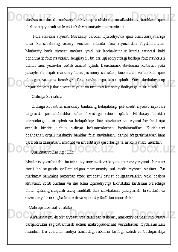 stavkasini oshirish markaziy bankdan qarz olishni qimmatlashtiradi, banklarni qarz
olishdan qaytaradi va kredit olish imkoniyatini kamaytiradi.
          Foiz   stavkasi   siyosati:Markaziy   banklar   iqtisodiyotda   qarz   olish   xarajatlariga
ta'sir   ko'rsatishning   asosiy   vositasi   sifatida   foiz   siyosatidan   foydalanadilar.
Markaziy   bank   siyosat   stavkasi   yoki   bir   kecha-kunduz   kredit   stavkasi   kabi
benchmark foiz stavkasini belgilaydi, bu esa iqtisodiyotdagi boshqa foiz stavkalari
uchun   mos   yozuvlar   bo'lib   xizmat   qiladi.   Benchmark   stavkasini   ko'tarish   yoki
pasaytirish   orqali   markaziy   bank   jismoniy   shaxslar,   korxonalar   va   banklar   qarz
oladigan   va   qarz   beradigan   foiz   stavkalariga   ta'sir   qiladi.   Foiz   stavkalarining
o'zgarishi xarajatlar, investitsiyalar va umumiy iqtisodiy faoliyatga ta'sir qiladi.  
      Oldinga ko'rsatma:
        Oldinga  ko'rsatma  markaziy  bankning  kelajakdagi   pul-kredit   siyosati   niyatlari
to'g'risida   jamoatchilikka   xabar   berishiga   ishora   qiladi.   Markaziy   banklar
taxminlarga   ta'sir   qilish   va   kelajakdagi   foiz   stavkalari   va   siyosat   harakatlariga
aniqlik   kiritish   uchun   oldinga   ko'rsatmalardan   foydalanadilar.   Kutishlarni
boshqarish   orqali   markaziy   banklar   foiz   stavkalarini   darhol   o'zgartirmasdan   ham
qarz olish xarajatlari, iste'mol va investitsiya qarorlariga ta'sir ko'rsatishi mumkin.
     Quantitative Easing (QE):  
Miqdoriy yumshatish - bu iqtisodiy inqiroz davrida yoki an'anaviy siyosat choralari
etarli   bo'lmaganda   qo'llaniladigan   noan'anaviy   pul-kredit   siyosati   vositasi.   Bu
markaziy   bankning   bozordan   uzoq   muddatli   davlat   obligatsiyalarini   yoki   boshqa
aktivlarni   sotib   olishini   va   shu   bilan   iqtisodiyotga   likvidlikni   kiritishni   o'z   ichiga
oladi.   QEning   maqsadi   uzoq   muddatli   foiz   stavkalarini   pasaytirish,   kreditlash   va
investitsiyalarni rag'batlantirish va iqtisodiy faollikni oshirishdir.  
   Makroprudensial vositalar:
    An'anaviy pul-kredit siyosati vositalaridan tashqari, markaziy banklar moliyaviy
barqarorlikni   rag'batlantirish   uchun   makroprudensial   vositalardan   foydalanishlari
mumkin.   Bu   vositalar   moliya   tizimidagi   risklarni   tartibga   solish   va   boshqarishga