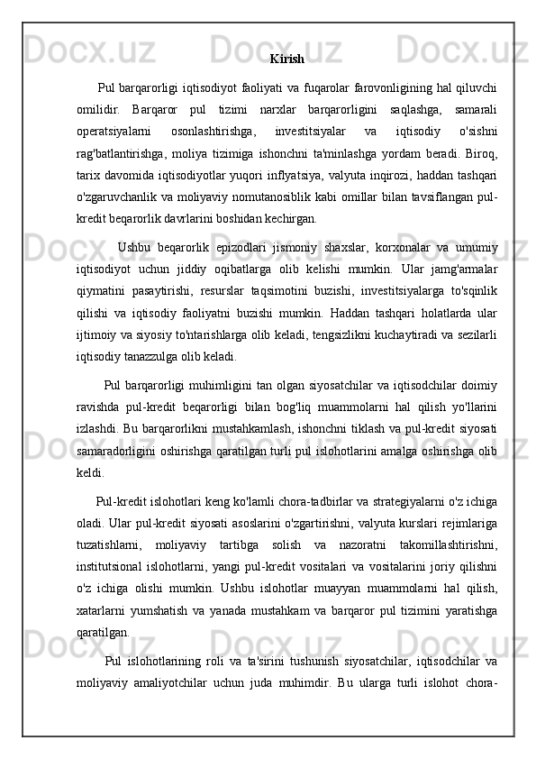 Kirish
         Pul barqarorligi iqtisodiyot faoliyati va fuqarolar farovonligining hal qiluvchi
omilidir.   Barqaror   pul   tizimi   narxlar   barqarorligini   saqlashga,   samarali
operatsiyalarni   osonlashtirishga,   investitsiyalar   va   iqtisodiy   o'sishni
rag'batlantirishga,   moliya   tizimiga   ishonchni   ta'minlashga   yordam   beradi.   Biroq,
tarix  davomida   iqtisodiyotlar  yuqori   inflyatsiya,   valyuta  inqirozi,   haddan  tashqari
o'zgaruvchanlik va moliyaviy nomutanosiblik kabi omillar bilan tavsiflangan pul-
kredit beqarorlik davrlarini boshidan kechirgan.
            Ushbu   beqarorlik   epizodlari   jismoniy   shaxslar,   korxonalar   va   umumiy
iqtisodiyot   uchun   jiddiy   oqibatlarga   olib   kelishi   mumkin.   Ular   jamg'armalar
qiymatini   pasaytirishi,   resurslar   taqsimotini   buzishi,   investitsiyalarga   to'sqinlik
qilishi   va   iqtisodiy   faoliyatni   buzishi   mumkin.   Haddan   tashqari   holatlarda   ular
ijtimoiy va siyosiy to'ntarishlarga olib keladi, tengsizlikni kuchaytiradi va sezilarli
iqtisodiy tanazzulga olib keladi.
            Pul   barqarorligi   muhimligini   tan   olgan   siyosatchilar   va   iqtisodchilar   doimiy
ravishda   pul-kredit   beqarorligi   bilan   bog'liq   muammolarni   hal   qilish   yo'llarini
izlashdi. Bu barqarorlikni mustahkamlash, ishonchni tiklash va pul-kredit siyosati
samaradorligini oshirishga qaratilgan turli pul islohotlarini amalga oshirishga olib
keldi. 
         Pul-kredit islohotlari keng ko'lamli chora-tadbirlar va strategiyalarni o'z ichiga
oladi. Ular pul-kredit siyosati  asoslarini o'zgartirishni, valyuta kurslari rejimlariga
tuzatishlarni,   moliyaviy   tartibga   solish   va   nazoratni   takomillashtirishni,
institutsional   islohotlarni,   yangi   pul-kredit   vositalari   va   vositalarini   joriy   qilishni
o'z   ichiga   olishi   mumkin.   Ushbu   islohotlar   muayyan   muammolarni   hal   qilish,
xatarlarni   yumshatish   va   yanada   mustahkam   va   barqaror   pul   tizimini   yaratishga
qaratilgan.
          Pul   islohotlarining   roli   va   ta'sirini   tushunish   siyosatchilar,   iqtisodchilar   va
moliyaviy   amaliyotchilar   uchun   juda   muhimdir.   Bu   ularga   turli   islohot   chora- 