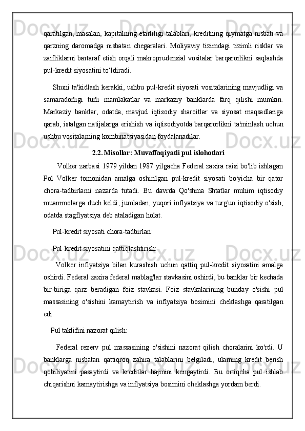 qaratilgan, masalan, kapitalning etarliligi  talablari, kreditning qiymatga nisbati  va
qarzning   daromadga   nisbatan   chegaralari.   Moliyaviy   tizimdagi   tizimli   risklar   va
zaifliklarni  bartaraf  etish orqali  makroprudensial  vositalar  barqarorlikni  saqlashda
pul-kredit siyosatini to‘ldiradi.
       Shuni ta'kidlash kerakki, ushbu pul-kredit siyosati vositalarining mavjudligi va
samaradorligi   turli   mamlakatlar   va   markaziy   banklarda   farq   qilishi   mumkin.
Markaziy   banklar,   odatda,   mavjud   iqtisodiy   sharoitlar   va   siyosat   maqsadlariga
qarab, istalgan natijalarga erishish va iqtisodiyotda barqarorlikni ta'minlash uchun
ushbu vositalarning kombinatsiyasidan foydalanadilar.
                           2.2.   Misollar: Muvaffaqiyatli pul islohotlari
           Volker zarbasi 1979 yildan 1987 yilgacha Federal zaxira raisi bo'lib ishlagan
Pol   Volker   tomonidan   amalga   oshirilgan   pul-kredit   siyosati   bo'yicha   bir   qator
chora-tadbirlarni   nazarda   tutadi.   Bu   davrda   Qo'shma   Shtatlar   muhim   iqtisodiy
muammolarga duch keldi, jumladan, yuqori inflyatsiya va turg'un iqtisodiy o'sish,
odatda stagflyatsiya deb ataladigan holat.
     Pul-kredit siyosati chora-tadbirlari:
     Pul-kredit siyosatini qattiqlashtirish:
        Volker   inflyatsiya   bilan   kurashish   uchun   qattiq   pul-kredit   siyosatini   amalga
oshirdi. Federal zaxira federal mablag'lar stavkasini oshirdi, bu banklar bir kechada
bir-biriga   qarz   beradigan   foiz   stavkasi.   Foiz   stavkalarining   bunday   o'sishi   pul
massasining   o'sishini   kamaytirish   va   inflyatsiya   bosimini   cheklashga   qaratilgan
edi.
    Pul taklifini nazorat qilish:
        Federal   rezerv   pul   massasining   o'sishini   nazorat   qilish   choralarini   ko'rdi.   U
banklarga   nisbatan   qattiqroq   zahira   talablarini   belgiladi,   ularning   kredit   berish
qobiliyatini   pasaytirdi   va   kreditlar   hajmini   kengaytirdi.   Bu   ortiqcha   pul   ishlab
chiqarishni kamaytirishga va inflyatsiya bosimini cheklashga yordam berdi.