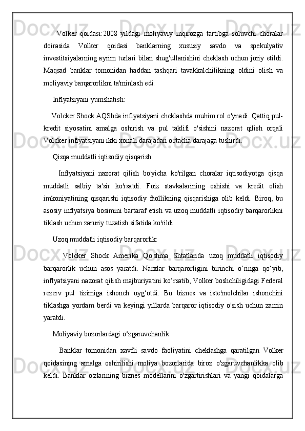 Volker   qoidasi:2008   yildagi   moliyaviy   inqirozga   tartibga   soluvchi   choralar
doirasida   Volker   qoidasi   banklarning   xususiy   savdo   va   spekulyativ
investitsiyalarning ayrim  turlari  bilan shug'ullanishini  cheklash  uchun joriy etildi.
Maqsad   banklar   tomonidan   haddan   tashqari   tavakkalchilikning   oldini   olish   va
moliyaviy barqarorlikni ta'minlash edi.
     Inflyatsiyani yumshatish:
    Volcker Shock AQShda inflyatsiyani cheklashda muhim rol o'ynadi. Qattiq pul-
kredit   siyosatini   amalga   oshirish   va   pul   taklifi   o'sishini   nazorat   qilish   orqali
Volcker inflyatsiyani ikki xonali darajadan o'rtacha darajaga tushirdi.
     Qisqa muddatli iqtisodiy qisqarish:
        Inflyatsiyani   nazorat   qilish   bo'yicha   ko'rilgan   choralar   iqtisodiyotga   qisqa
muddatli   salbiy   ta'sir   ko'rsatdi.   Foiz   stavkalarining   oshishi   va   kredit   olish
imkoniyatining   qisqarishi   iqtisodiy   faollikning   qisqarishiga   olib   keldi.   Biroq,   bu
asosiy inflyatsiya bosimini bartaraf etish va uzoq muddatli iqtisodiy barqarorlikni
tiklash uchun zaruriy tuzatish sifatida ko'rildi.
     Uzoq muddatli iqtisodiy barqarorlik:
        Volcker   Shock   Amerika   Qo'shma   Shtatlarida   uzoq   muddatli   iqtisodiy
barqarorlik   uchun   asos   yaratdi.   Narxlar   barqarorligini   birinchi   o‘ringa   qo‘yib,
inflyatsiyani nazorat qilish majburiyatini ko‘rsatib, Volker boshchiligidagi Federal
rezerv   pul   tizimiga   ishonch   uyg‘otdi.   Bu   biznes   va   iste'molchilar   ishonchini
tiklashga   yordam   berdi   va   keyingi   yillarda   barqaror   iqtisodiy   o'sish   uchun   zamin
yaratdi.
     Moliyaviy bozorlardagi o‘zgaruvchanlik:
        Banklar   tomonidan   xavfli   savdo   faoliyatini   cheklashga   qaratilgan   Volker
qoidasining   amalga   oshirilishi   moliya   bozorlarida   biroz   o'zgaruvchanlikka   olib
keldi.   Banklar   o'zlarining   biznes   modellarini   o'zgartirishlari   va   yangi   qoidalarga