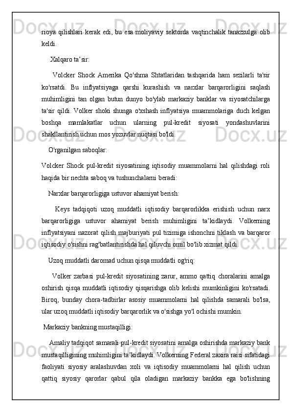rioya   qilishlari   kerak   edi,  bu   esa   moliyaviy  sektorda   vaqtinchalik   tanazzulga   olib
keldi.
     Xalqaro ta’sir:
        Volcker   Shock   Amerika   Qo'shma   Shtatlaridan   tashqarida   ham   sezilarli   ta'sir
ko'rsatdi.   Bu   inflyatsiyaga   qarshi   kurashish   va   narxlar   barqarorligini   saqlash
muhimligini   tan   olgan   butun   dunyo   bo'ylab   markaziy   banklar   va   siyosatchilarga
ta'sir   qildi.   Volker   shoki   shunga   o'xshash   inflyatsiya   muammolariga   duch   kelgan
boshqa   mamlakatlar   uchun   ularning   pul-kredit   siyosati   yondashuvlarini
shakllantirish uchun mos yozuvlar nuqtasi bo'ldi.
    O'rganilgan saboqlar:
Volcker   Shock   pul-kredit   siyosatining   iqtisodiy   muammolarni   hal   qilishdagi   roli
haqida bir nechta saboq va tushunchalarni beradi:
    Narxlar barqarorligiga ustuvor ahamiyat berish:
        Keys   tadqiqoti   uzoq   muddatli   iqtisodiy   barqarorlikka   erishish   uchun   narx
barqarorligiga   ustuvor   ahamiyat   berish   muhimligini   ta’kidlaydi.   Volkerning
inflyatsiyani  nazorat   qilish  majburiyati   pul   tizimiga ishonchni  tiklash  va  barqaror
iqtisodiy o'sishni rag'batlantirishda hal qiluvchi omil bo'lib xizmat qildi.
    Uzoq muddatli daromad uchun qisqa muddatli og'riq:
        Volker   zarbasi   pul-kredit   siyosatining   zarur,   ammo   qattiq   choralarini   amalga
oshirish qisqa muddatli iqtisodiy qisqarishga olib kelishi  mumkinligini  ko'rsatadi.
Biroq,   bunday   chora-tadbirlar   asosiy   muammolarni   hal   qilishda   samarali   bo'lsa,
ular uzoq muddatli iqtisodiy barqarorlik va o'sishga yo'l ochishi mumkin.
 Markaziy bankning mustaqilligi:
    Amaliy tadqiqot samarali pul-kredit siyosatini amalga oshirishda markaziy bank
mustaqilligining muhimligini ta’kidlaydi. Volkerning Federal zaxira raisi sifatidagi
faoliyati   siyosiy   aralashuvdan   xoli   va   iqtisodiy   muammolarni   hal   qilish   uchun
qattiq   siyosiy   qarorlar   qabul   qila   oladigan   markaziy   bankka   ega   bo'lishning