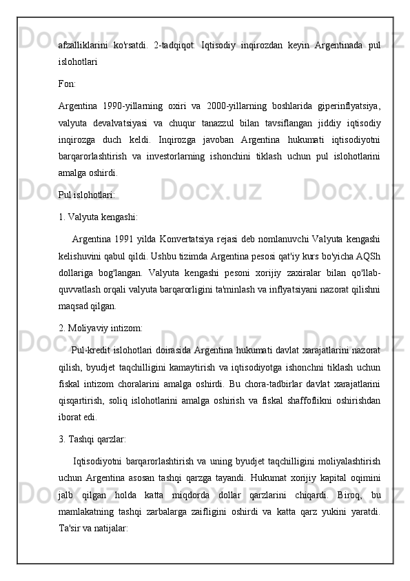afzalliklarini   ko'rsatdi.   2-tadqiqot:   Iqtisodiy   inqirozdan   keyin   Argentinada   pul
islohotlari
Fon:
Argentina   1990-yillarning   oxiri   va   2000-yillarning   boshlarida   giperinflyatsiya,
valyuta   devalvatsiyasi   va   chuqur   tanazzul   bilan   tavsiflangan   jiddiy   iqtisodiy
inqirozga   duch   keldi.   Inqirozga   javoban   Argentina   hukumati   iqtisodiyotni
barqarorlashtirish   va   investorlarning   ishonchini   tiklash   uchun   pul   islohotlarini
amalga oshirdi.
Pul islohotlari:
1. Valyuta kengashi:
        Argentina  1991  yilda  Konvertatsiya  rejasi   deb nomlanuvchi  Valyuta  kengashi
kelishuvini qabul qildi. Ushbu tizimda Argentina pesosi qat'iy kurs bo'yicha AQSh
dollariga   bog'langan.   Valyuta   kengashi   pesoni   xorijiy   zaxiralar   bilan   qo'llab-
quvvatlash orqali valyuta barqarorligini ta'minlash va inflyatsiyani nazorat qilishni
maqsad qilgan.
2. Moliyaviy intizom:
       Pul-kredit islohotlari doirasida Argentina hukumati davlat xarajatlarini nazorat
qilish,   byudjet   taqchilligini   kamaytirish   va   iqtisodiyotga   ishonchni   tiklash   uchun
fiskal   intizom   choralarini   amalga   oshirdi.   Bu   chora-tadbirlar   davlat   xarajatlarini
qisqartirish,   soliq   islohotlarini   amalga   oshirish   va   fiskal   shaffoflikni   oshirishdan
iborat edi.
3. Tashqi qarzlar:
        Iqtisodiyotni   barqarorlashtirish   va   uning   byudjet   taqchilligini   moliyalashtirish
uchun   Argentina   asosan   tashqi   qarzga   tayandi.   Hukumat   xorijiy   kapital   oqimini
jalb   qilgan   holda   katta   miqdorda   dollar   qarzlarini   chiqardi.   Biroq,   bu
mamlakatning   tashqi   zarbalarga   zaifligini   oshirdi   va   katta   qarz   yukini   yaratdi.
Ta'sir va natijalar: 