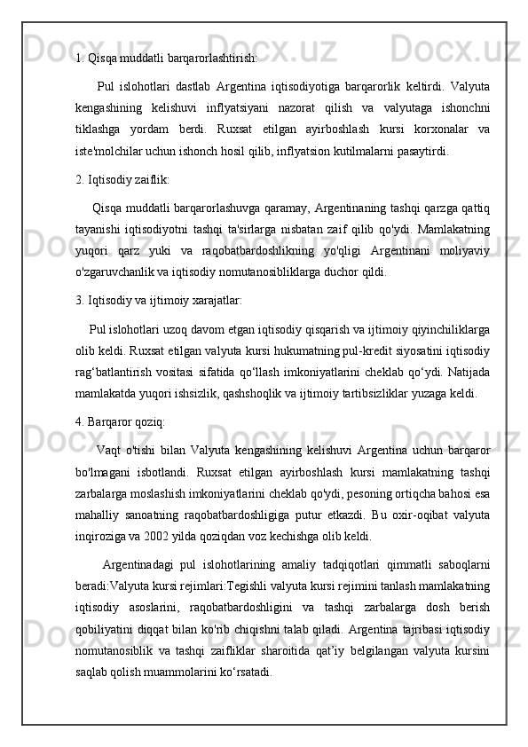 1. Qisqa muddatli barqarorlashtirish:
        Pul   islohotlari   dastlab   Argentina   iqtisodiyotiga   barqarorlik   keltirdi.   Valyuta
kengashining   kelishuvi   inflyatsiyani   nazorat   qilish   va   valyutaga   ishonchni
tiklashga   yordam   berdi.   Ruxsat   etilgan   ayirboshlash   kursi   korxonalar   va
iste'molchilar uchun ishonch hosil qilib, inflyatsion kutilmalarni pasaytirdi.
2. Iqtisodiy zaiflik:
       Qisqa muddatli  barqarorlashuvga  qaramay, Argentinaning tashqi  qarzga qattiq
tayanishi   iqtisodiyotni   tashqi   ta'sirlarga   nisbatan   zaif   qilib   qo'ydi.   Mamlakatning
yuqori   qarz   yuki   va   raqobatbardoshlikning   yo'qligi   Argentinani   moliyaviy
o'zgaruvchanlik va iqtisodiy nomutanosibliklarga duchor qildi.
3. Iqtisodiy va ijtimoiy xarajatlar:
    Pul islohotlari uzoq davom etgan iqtisodiy qisqarish va ijtimoiy qiyinchiliklarga
olib keldi. Ruxsat etilgan valyuta kursi hukumatning pul-kredit siyosatini iqtisodiy
rag‘batlantirish   vositasi   sifatida   qo‘llash   imkoniyatlarini   cheklab   qo‘ydi.   Natijada
mamlakatda yuqori ishsizlik, qashshoqlik va ijtimoiy tartibsizliklar yuzaga keldi.
4. Barqaror qoziq:
        Vaqt   o'tishi   bilan   Valyuta   kengashining   kelishuvi   Argentina   uchun   barqaror
bo'lmagani   isbotlandi.   Ruxsat   etilgan   ayirboshlash   kursi   mamlakatning   tashqi
zarbalarga moslashish imkoniyatlarini cheklab qo'ydi, pesoning ortiqcha bahosi esa
mahalliy   sanoatning   raqobatbardoshligiga   putur   etkazdi.   Bu   oxir-oqibat   valyuta
inqiroziga va 2002 yilda qoziqdan voz kechishga olib keldi.
        Argentinadagi   pul   islohotlarining   amaliy   tadqiqotlari   qimmatli   saboqlarni
beradi:Valyuta kursi rejimlari:Tegishli valyuta kursi rejimini tanlash mamlakatning
iqtisodiy   asoslarini,   raqobatbardoshligini   va   tashqi   zarbalarga   dosh   berish
qobiliyatini  diqqat  bilan ko'rib chiqishni  talab qiladi. Argentina  tajribasi  iqtisodiy
nomutanosiblik   va   tashqi   zaifliklar   sharoitida   qat’iy   belgilangan   valyuta   kursini
saqlab qolish muammolarini ko‘rsatadi.