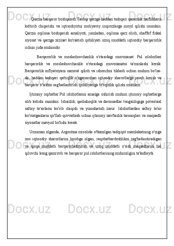       Qarzni barqaror boshqarish:Tashqi qarzga haddan tashqari qaramlik zaifliklarni
keltirib   chiqarishi   va   iqtisodiyotni   moliyaviy   inqirozlarga   moyil   qilishi   mumkin.
Qarzni   oqilona   boshqarish   amaliyoti,   jumladan,   oqilona   qarz   olish,   shaffof   fiskal
siyosat   va  qarzga  xizmat  ko'rsatish   qobiliyati   uzoq  muddatli   iqtisodiy   barqarorlik
uchun juda muhimdir.
          Barqarorlik   va   moslashuvchanlik   o'rtasidagi   muvozanat:   Pul   islohotlari
barqarorlik   va   moslashuvchanlik   o'rtasidagi   muvozanatni   ta'minlashi   kerak.
Barqarorlik  inflyatsiyani  nazorat  qilish  va   ishonchni  tiklash  uchun   muhim  bo'lsa-
da,   haddan   tashqari   qattiqlik   o'zgaruvchan   iqtisodiy   sharoitlarga   javob   berish   va
barqaror o'sishni rag'batlantirish qobiliyatiga to'sqinlik qilishi mumkin.
      Ijtimoiy   oqibatlar:Pul   islohotlarini   amalga   oshirish   muhim   ijtimoiy  oqibatlarga
olib kelishi mumkin. Ishsizlik, qashshoqlik va daromadlar tengsizligiga potentsial
salbiy   ta'sirlarni   ko'rib   chiqish   va   yumshatish   zarur.   Islohotlardan   salbiy   ta'sir
ko'rsatganlarni qo'llab-quvvatlash uchun ijtimoiy xavfsizlik tarmoqlari va maqsadli
siyosatlar mavjud bo'lishi kerak.
    Umuman olganda, Argentina misolida o'tkazilgan tadqiqot mamlakatning o'ziga
xos   iqtisodiy   sharoitlarini   hisobga   olgan,   raqobatbardoshlikni   rag'batlantiradigan
va   qisqa   muddatli   barqarorlashtirish   va   uzoq   muddatli   o'sish   maqsadlarini   hal
qiluvchi keng qamrovli va barqaror pul islohotlarining muhimligini ta'kidlaydi. 