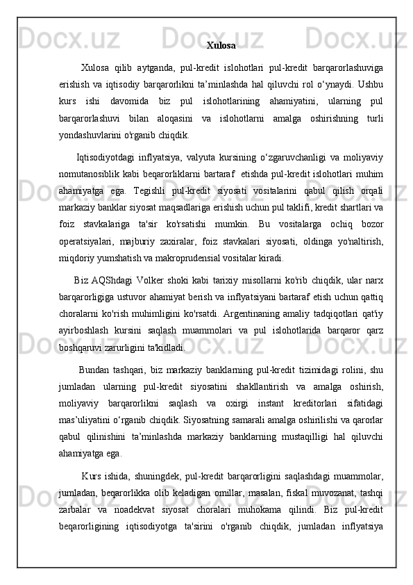 Xulosa
        Xulosa   qilib   aytganda,   pul-kredit   islohotlari   pul-kredit   barqarorlashuviga
erishish   va   iqtisodiy   barqarorlikni   ta’minlashda   hal   qiluvchi   rol   o‘ynaydi.   Ushbu
kurs   ishi   davomida   biz   pul   islohotlarining   ahamiyatini,   ularning   pul
barqarorlashuvi   bilan   aloqasini   va   islohotlarni   amalga   oshirishning   turli
yondashuvlarini o'rganib chiqdik.
        Iqtisodiyotdagi   inflyatsiya,   valyuta   kursining   o‘zgaruvchanligi   va   moliyaviy
nomutanosiblik kabi  beqarorliklarni  bartaraf    etishda pul-kredit islohotlari muhim
ahamiyatga   ega.   Tegishli   pul-kredit   siyosati   vositalarini   qabul   qilish   orqali
markaziy banklar siyosat maqsadlariga erishish uchun pul taklifi, kredit shartlari va
foiz   stavkalariga   ta'sir   ko'rsatishi   mumkin.   Bu   vositalarga   ochiq   bozor
operatsiyalari,   majburiy   zaxiralar,   foiz   stavkalari   siyosati,   oldinga   yo'naltirish,
miqdoriy yumshatish va makroprudensial vositalar kiradi.
        Biz   AQShdagi   Volker   shoki   kabi   tarixiy   misollarni   ko'rib   chiqdik,   ular   narx
barqarorligiga ustuvor ahamiyat berish va inflyatsiyani bartaraf etish uchun qattiq
choralarni   ko'rish   muhimligini   ko'rsatdi.   Argentinaning   amaliy   tadqiqotlari   qat'iy
ayirboshlash   kursini   saqlash   muammolari   va   pul   islohotlarida   barqaror   qarz
boshqaruvi zarurligini ta'kidladi.
          Bundan   tashqari,   biz   markaziy   banklarning   pul-kredit   tizimidagi   rolini,   shu
jumladan   ularning   pul-kredit   siyosatini   shakllantirish   va   amalga   oshirish,
moliyaviy   barqarorlikni   saqlash   va   oxirgi   instant   kreditorlari   sifatidagi
mas’uliyatini o‘rganib chiqdik. Siyosatning samarali amalga oshirilishi va qarorlar
qabul   qilinishini   ta’minlashda   markaziy   banklarning   mustaqilligi   hal   qiluvchi
ahamiyatga ega.
            Kurs   ishida,   shuningdek,   pul-kredit   barqarorligini   saqlashdagi   muammolar,
jumladan,   beqarorlikka   olib   keladigan   omillar,   masalan,   fiskal   muvozanat,   tashqi
zarbalar   va   noadekvat   siyosat   choralari   muhokama   qilindi.   Biz   pul-kredit
beqarorligining   iqtisodiyotga   ta'sirini   o'rganib   chiqdik,   jumladan   inflyatsiya 