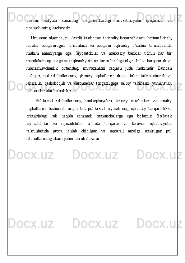 bosimi,   valyuta   kursining   o'zgaruvchanligi,   investitsiyalar   qisqarishi   va
noaniqlikning kuchayishi.
      Umuman  olganda,  pul-kredit  islohotlari  iqtisodiy  beqarorliklarni  bartaraf  etish,
narxlar   barqarorligini   ta’minlash   va   barqaror   iqtisodiy   o‘sishni   ta’minlashda
muhim   ahamiyatga   ega.   Siyosatchilar   va   markaziy   banklar   uchun   har   bir
mamlakatning o'ziga xos iqtisodiy sharoitlarini hisobga olgan holda barqarorlik va
moslashuvchanlik   o'rtasidagi   muvozanatni   saqlash   juda   muhimdir.   Bundan
tashqari,   pul   islohotlarining   ijtimoiy   oqibatlarini   diqqat   bilan   ko'rib   chiqish   va
ishsizlik,   qashshoqlik   va   daromadlar   tengsizligiga   salbiy   ta'sirlarni   yumshatish
uchun choralar ko'rish kerak.
      Pul-kredit   islohotlarining   kontseptsiyalari,   tarixiy   istiqbollari   va   amaliy
oqibatlarini   tushunish   orqali   biz   pul-kredit   siyosatining   iqtisodiy   barqarorlikka
erishishdagi   roli   haqida   qimmatli   tushunchalarga   ega   bo'lamiz.   Bo‘lajak
siyosatchilar   va   iqtisodchilar   sifatida   barqaror   va   farovon   iqtisodiyotni
ta’minlashda   puxta   ishlab   chiqilgan   va   samarali   amalga   oshirilgan   pul
islohotlarining ahamiyatini tan olish zarur.