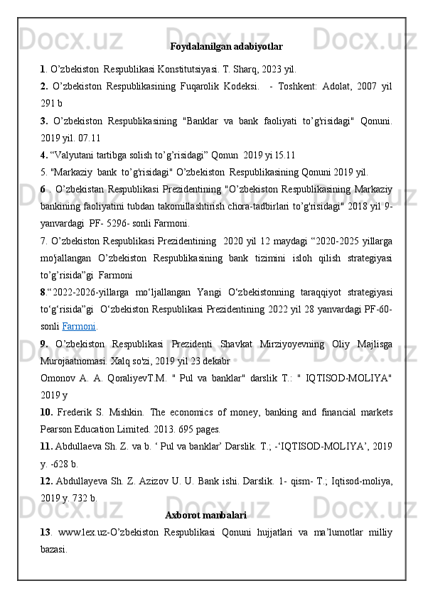 Foydalanilgan adabiyotlar
1 . O’zbekiston  Respublikasi Konstitutsiyasi. T. Sharq, 2023 yil.
2.   O’zbekiston   Respublikasining   Fuqarolik   Kodeksi.     -   Toshkent:   Adolat,   2007   yil
291 b
3.   O’zbekiston   Respublikasining   "Banklar   va   bank   faoliyati   to’g'risidagi"   Qonuni.
2019 yil. 07.11
4.  “Valyutani tartibga solish to’g’risidagi” Qonun  2019 yi l5.11
5. "Markaziy  bank  to’g'risidagi" O’zbekiston  Respublikasining Qonuni 2019 yil. 
6   .   O’zbekistan   Respublikasi   Prezidentining   "O’zbekiston   Respublikasining   Markaziy
bankining faoliyatini tubdan takomillashtirish chora-tadbirlari to’g'risidagi" 2018 yil 9-
yanvardagi  PF- 5296- sonli Farmoni. 
7. O’zbekiston Respublikasi  Prezidentining   2020 yil  12 maydagi  “2020-2025 yillarga
mo'jallangan   O’zbekiston   Respublikasining   bank   tizimini   isloh   qilish   strategiyasi
to’g’risida”gi  Farmoni
8 .“2022-2026-yillarga   mo‘ljallangan   Yangi   O‘zbekistonning   taraqqiyot   strategiyasi
to‘g‘risida”gi   O‘zbekiston Respublikasi Prezidentining 2022 yil 28 yanvardagi PF-60-
sonli  Farmoni .
9.   O’zbekiston   Respublikasi   Prezidenti   Shavkat   Mirziyoyevning   Oliy   Majlisga
Murojaatnomasi. Xalq so'zi, 2019 yil 23 dekabr 
Оmonov   А.   А.   QoraliyevТ.M.   "   Pul   va   banklar"   darslik   T.:   "   IQTISOD-MOLIYA"
2019 y 
10.   Frederik   S.   Mishkin.   The   economics   of   money,   banking   and   financial   markets
Pearson Education Limited. 2013. 695 pages.
11.  Abdullaeva Sh. Z. va b. ‘ Pul va banklar’ Darslik. T.; -‘IQTISOD-MOLIYA’, 2019
y. -628 b.
12.   Abdullayeva   Sh.   Z.   Azizov  U.   U.   Bank   ishi.  Darslik.   1-   qism-   T.;   Iqtisod-moliya,
2019 y. 732 b.
                                                  Axborot manbalari
13 .   www.lex.uz-O’zbekiston   Respublikasi   Qonuni   hujjatlari   va   ma’lumotlar   milliy
bazasi. 