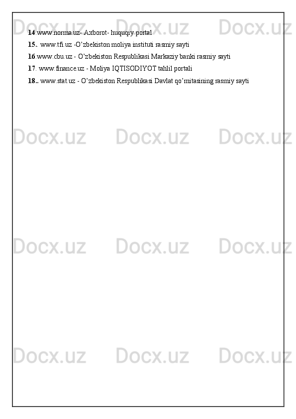 14 .www.norma.uz- Axborot- huquqiy portal
15. . www.tfi.uz -O’zbekiston moliya instituti rasmiy sayti
16 .www.cbu.uz - O’zbekiston Respublikasi Markaziy banki rasmiy sayti
17 . www.finance.uz - Moliya IQTISODIYOT tahlil portali
18..  www.stat.uz - O’zbekiston Respublikasi Davlat qo’mitasining rasmiy sayti