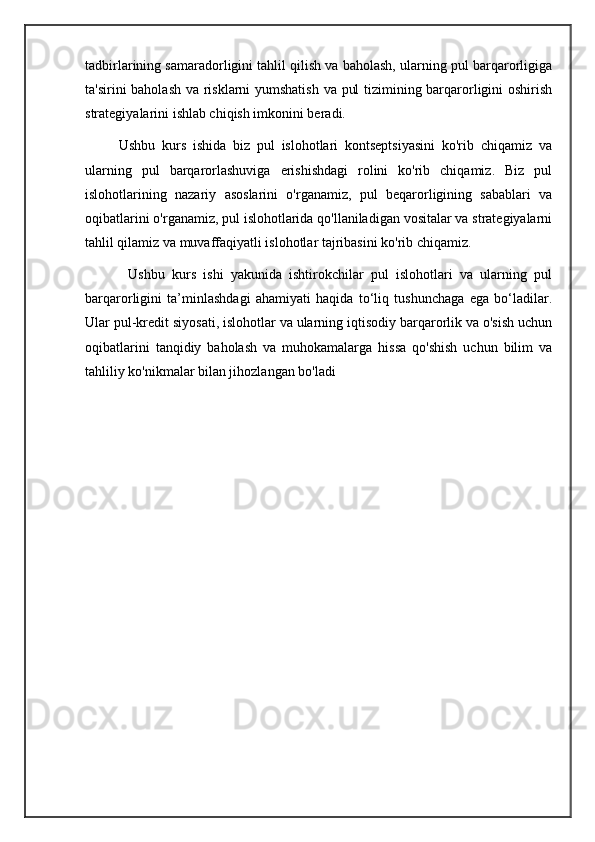 tadbirlarining samaradorligini tahlil qilish va baholash, ularning pul barqarorligiga
ta'sirini baholash va risklarni yumshatish va pul tizimining barqarorligini oshirish
strategiyalarini ishlab chiqish imkonini beradi.
          Ushbu   kurs   ishida   biz   pul   islohotlari   kontseptsiyasini   ko'rib   chiqamiz   va
ularning   pul   barqarorlashuviga   erishishdagi   rolini   ko'rib   chiqamiz.   Biz   pul
islohotlarining   nazariy   asoslarini   o'rganamiz,   pul   beqarorligining   sabablari   va
oqibatlarini o'rganamiz, pul islohotlarida qo'llaniladigan vositalar va strategiyalarni
tahlil qilamiz va muvaffaqiyatli islohotlar tajribasini ko'rib chiqamiz.
            Ushbu   kurs   ishi   yakunida   ishtirokchilar   pul   islohotlari   va   ularning   pul
barqarorligini   ta’minlashdagi   ahamiyati   haqida   to‘liq   tushunchaga   ega   bo‘ladilar.
Ular pul-kredit siyosati, islohotlar va ularning iqtisodiy barqarorlik va o'sish uchun
oqibatlarini   tanqidiy   baholash   va   muhokamalarga   hissa   qo'shish   uchun   bilim   va
tahliliy ko'nikmalar bilan jihozlangan bo'ladi
