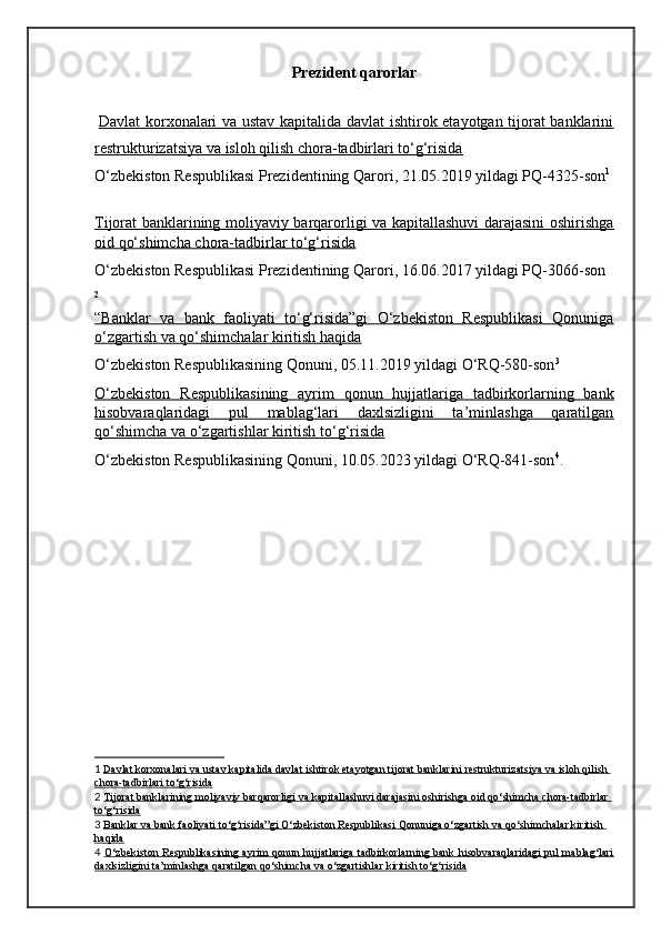 Prezident qarorlar
  Davlat korxonalari va ustav kapitalida davlat ishtirok etayotgan tijorat banklarini
restrukturizatsiya va isloh qilish chora-tadbirlari to‘g‘risida
O‘zbekiston Respublikasi Prezidentining Qarori, 21.05.2019 yildagi PQ-4325-son 1
Tijorat banklarining moliyaviy barqarorligi va kapitallashuvi darajasini oshirishga
oid qo‘shimcha chora-tadbirlar to‘g‘risida
O‘zbekiston Respublikasi Prezidentining Qarori, 16.06.2017 yildagi PQ-3066-son
2
“Banklar   va   bank   faoliyati   to‘g‘risida”gi   O‘zbekiston   Respublikasi   Qonuniga
o‘zgartish va qo‘shimchalar kiritish haqida
O‘zbekiston Respublikasining Qonuni, 05.11.2019 yildagi O‘RQ-580-son 3
O‘zbekiston   Respublikasining   ayrim   qonun   hujjatlariga   tadbirkorlarning   bank
hisobvaraqlaridagi   pul   mablag‘lari   daxlsizligini   ta’minlashga   qaratilgan
qo‘shimcha va o‘zgartishlar kiritish to‘g‘risida
O‘zbekiston Respublikasining Qonuni, 10.05.2023 yildagi O‘RQ-841-son 4
.
1   Davlat korxonalari va ustav kapitalida davlat ishtirok etayotgan tijorat banklarini restrukturizatsiya va isloh qilish 
chora-tadbirlari to‘g‘risida
2   Tijorat banklarining moliyaviy barqarorligi va kapitallashuvi darajasini oshirishga oid qo‘shimcha chora-tadbirlar 
to‘g‘risida
3   Banklar va bank faoliyati to‘g‘risida”gi O‘zbekiston Respublikasi Qonuniga o‘zgartish va qo‘shimchalar kiritish 
haqida
4   O‘zbekiston Respublikasining ayrim qonun hujjatlariga tadbirkorlarning bank hisobvaraqlaridagi  pul mablag‘lari
daxlsizligini ta’minlashga qaratilgan qo‘shimcha va o‘zgartishlar kiritish to‘g‘risida
