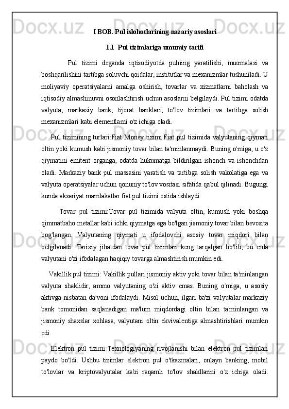 I BOB. Pul islohotlarining nazariy asoslari
1.1  Pul tizimlariga umumiy tarifi
            Pul   tizimi   deganda   iqtisodiyotda   pulning   yaratilishi,   muomalasi   va
boshqarilishini tartibga soluvchi qoidalar, institutlar va mexanizmlar tushuniladi. U
moliyaviy   operatsiyalarni   amalga   oshirish,   tovarlar   va   xizmatlarni   baholash   va
iqtisodiy almashinuvni osonlashtirish uchun asoslarni belgilaydi. Pul tizimi odatda
valyuta,   markaziy   bank,   tijorat   banklari,   to'lov   tizimlari   va   tartibga   solish
mexanizmlari kabi elementlarni o'z ichiga oladi.
        Pul   tizimining  turlari:Fiat   Money   tizimi:Fiat   pul   tizimida   valyutaning  qiymati
oltin yoki kumush kabi jismoniy tovar bilan ta'minlanmaydi. Buning o'rniga, u o'z
qiymatini   emitent   organga,   odatda   hukumatga   bildirilgan   ishonch   va   ishonchdan
oladi.   Markaziy   bank   pul   massasini   yaratish   va   tartibga   solish   vakolatiga   ega   va
valyuta operatsiyalar uchun qonuniy to'lov vositasi sifatida qabul qilinadi. Bugungi
kunda aksariyat mamlakatlar fiat pul tizimi ostida ishlaydi.
          Tovar   pul   tizimi:Tovar   pul   tizimida   valyuta   oltin,   kumush   yoki   boshqa
qimmatbaho metallar kabi ichki qiymatga ega bo'lgan jismoniy tovar bilan bevosita
bog'langan.   Valyutaning   qiymati   u   ifodalovchi   asosiy   tovar   miqdori   bilan
belgilanadi.   Tarixiy   jihatdan   tovar   pul   tizimlari   keng   tarqalgan   bo'lib,   bu   erda
valyutani o'zi ifodalagan haqiqiy tovarga almashtirish mumkin edi.
    Vakillik pul tizimi: Vakillik pullari jismoniy aktiv yoki tovar bilan ta'minlangan
valyuta   shaklidir,   ammo   valyutaning   o'zi   aktiv   emas.   Buning   o'rniga,   u   asosiy
aktivga  nisbatan   da'voni   ifodalaydi.   Misol  uchun,   ilgari  ba'zi   valyutalar  markaziy
bank   tomonidan   saqlanadigan   ma'lum   miqdordagi   oltin   bilan   ta'minlangan   va
jismoniy   shaxslar   xohlasa,   valyutani   oltin   ekvivalentiga   almashtirishlari   mumkin
edi.
      Elektron   pul   tizimi:Texnologiyaning   rivojlanishi   bilan   elektron   pul   tizimlari
paydo   bo'ldi.   Ushbu   tizimlar   elektron   pul   o'tkazmalari,   onlayn   banking,   mobil
to'lovlar   va   kriptovalyutalar   kabi   raqamli   to'lov   shakllarini   o'z   ichiga   oladi.