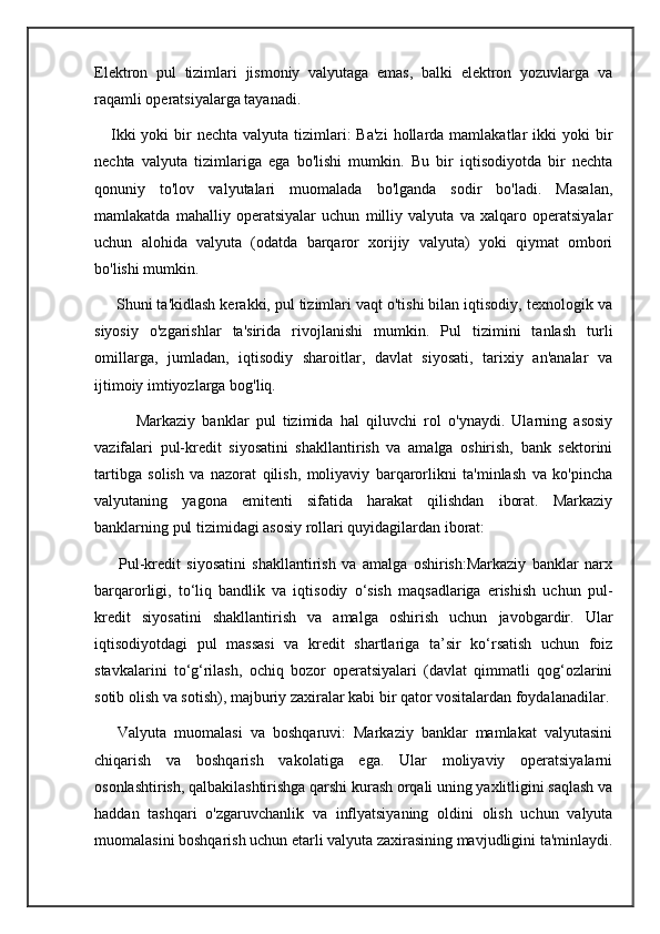 Elektron   pul   tizimlari   jismoniy   valyutaga   emas,   balki   elektron   yozuvlarga   va
raqamli operatsiyalarga tayanadi.
     Ikki  yoki   bir   nechta  valyuta tizimlari:  Ba'zi   hollarda  mamlakatlar  ikki  yoki   bir
nechta   valyuta   tizimlariga   ega   bo'lishi   mumkin.   Bu   bir   iqtisodiyotda   bir   nechta
qonuniy   to'lov   valyutalari   muomalada   bo'lganda   sodir   bo'ladi.   Masalan,
mamlakatda   mahalliy   operatsiyalar   uchun   milliy   valyuta   va   xalqaro   operatsiyalar
uchun   alohida   valyuta   (odatda   barqaror   xorijiy   valyuta)   yoki   qiymat   ombori
bo'lishi mumkin.
     Shuni ta'kidlash kerakki, pul tizimlari vaqt o'tishi bilan iqtisodiy, texnologik va
siyosiy   o'zgarishlar   ta'sirida   rivojlanishi   mumkin.   Pul   tizimini   tanlash   turli
omillarga,   jumladan,   iqtisodiy   sharoitlar,   davlat   siyosati,   tarixiy   an'analar   va
ijtimoiy imtiyozlarga bog'liq.
            Markaziy   banklar   pul   tizimida   hal   qiluvchi   rol   o'ynaydi.   Ularning   asosiy
vazifalari   pul-kredit   siyosatini   shakllantirish   va   amalga   oshirish,   bank   sektorini
tartibga   solish   va   nazorat   qilish,   moliyaviy   barqarorlikni   ta'minlash   va   ko'pincha
valyutaning   yagona   emitenti   sifatida   harakat   qilishdan   iborat.   Markaziy
banklarning pul tizimidagi asosiy rollari quyidagilardan iborat:
        Pul-kredit   siyosatini   shakllantirish   va   amalga   oshirish:Markaziy   banklar   narx
barqarorligi,   to‘liq   bandlik   va   iqtisodiy   o‘sish   maqsadlariga   erishish   uchun   pul-
kredit   siyosatini   shakllantirish   va   amalga   oshirish   uchun   javobgardir.   Ular
iqtisodiyotdagi   pul   massasi   va   kredit   shartlariga   ta’sir   ko‘rsatish   uchun   foiz
stavkalarini   to‘g‘rilash,   ochiq   bozor   operatsiyalari   (davlat   qimmatli   qog‘ozlarini
sotib olish va sotish), majburiy zaxiralar kabi bir qator vositalardan foydalanadilar.
      Valyuta   muomalasi   va   boshqaruvi:   Markaziy   banklar   mamlakat   valyutasini
chiqarish   va   boshqarish   vakolatiga   ega.   Ular   moliyaviy   operatsiyalarni
osonlashtirish, qalbakilashtirishga qarshi kurash orqali uning yaxlitligini saqlash va
haddan   tashqari   o'zgaruvchanlik   va   inflyatsiyaning   oldini   olish   uchun   valyuta
muomalasini boshqarish uchun etarli valyuta zaxirasining mavjudligini ta'minlaydi. 