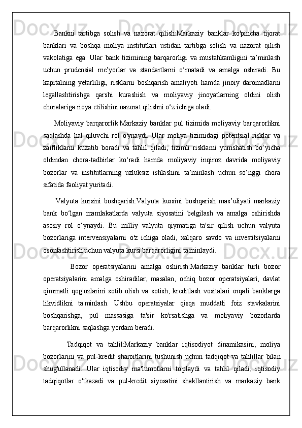       Bankni   tartibga   solish   va   nazorat   qilish:Markaziy   banklar   ko'pincha   tijorat
banklari   va   boshqa   moliya   institutlari   ustidan   tartibga   solish   va   nazorat   qilish
vakolatiga   ega.   Ular   bank   tizimining   barqarorligi   va   mustahkamligini   ta’minlash
uchun   prudensial   me’yorlar   va   standartlarni   o‘rnatadi   va   amalga   oshiradi.   Bu
kapitalning   yetarliligi,   risklarni   boshqarish   amaliyoti   hamda   jinoiy   daromadlarni
legallashtirishga   qarshi   kurashish   va   moliyaviy   jinoyatlarning   oldini   olish
choralariga rioya etilishini nazorat qilishni o‘z ichiga oladi.
        Moliyaviy   barqarorlik:Markaziy   banklar   pul   tizimida   moliyaviy   barqarorlikni
saqlashda   hal   qiluvchi   rol   o'ynaydi.   Ular   moliya   tizimidagi   potentsial   risklar   va
zaifliklarni   kuzatib   boradi   va   tahlil   qiladi,   tizimli   risklarni   yumshatish   bo‘yicha
oldindan   chora-tadbirlar   ko‘radi   hamda   moliyaviy   inqiroz   davrida   moliyaviy
bozorlar   va   institutlarning   uzluksiz   ishlashini   ta’minlash   uchun   so‘nggi   chora
sifatida faoliyat yuritadi.
        Valyuta   kursini   boshqarish:Valyuta   kursini   boshqarish   mas’uliyati   markaziy
bank   bo‘lgan   mamlakatlarda   valyuta   siyosatini   belgilash   va   amalga   oshirishda
asosiy   rol   o‘ynaydi.   Bu   milliy   valyuta   qiymatiga   ta'sir   qilish   uchun   valyuta
bozorlariga   intervensiyalarni   o'z   ichiga   oladi,   xalqaro   savdo   va   investitsiyalarni
osonlashtirish uchun valyuta kursi barqarorligini ta'minlaydi.
            Bozor   operatsiyalarini   amalga   oshirish:Markaziy   banklar   turli   bozor
operatsiyalarini   amalga   oshiradilar,   masalan,   ochiq   bozor   operatsiyalari,   davlat
qimmatli   qog'ozlarini   sotib   olish   va   sotish,   kreditlash   vositalari   orqali   banklarga
likvidlikni   ta'minlash.   Ushbu   operatsiyalar   qisqa   muddatli   foiz   stavkalarini
boshqarishga,   pul   massasiga   ta'sir   ko'rsatishga   va   moliyaviy   bozorlarda
barqarorlikni saqlashga yordam beradi.
          Tadqiqot   va   tahlil:Markaziy   banklar   iqtisodiyot   dinamikasini,   moliya
bozorlarini   va   pul-kredit   sharoitlarini   tushunish   uchun   tadqiqot   va   tahlillar   bilan
shug'ullanadi.   Ular   iqtisodiy   ma'lumotlarni   to'playdi   va   tahlil   qiladi,   iqtisodiy
tadqiqotlar   o'tkazadi   va   pul-kredit   siyosatini   shakllantirish   va   markaziy   bank 