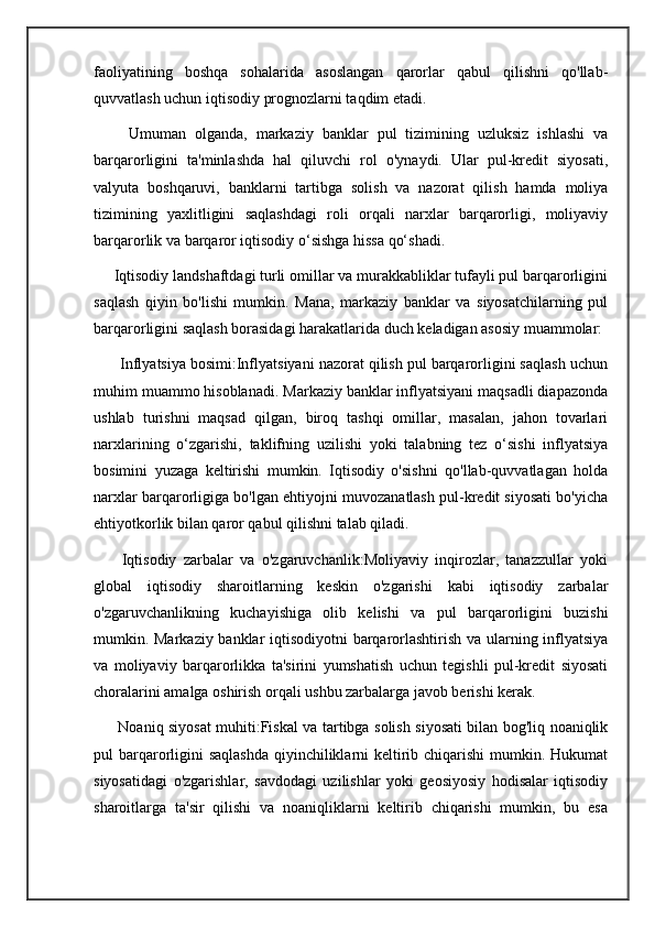 faoliyatining   boshqa   sohalarida   asoslangan   qarorlar   qabul   qilishni   qo'llab-
quvvatlash uchun iqtisodiy prognozlarni taqdim etadi.
        Umuman   olganda,   markaziy   banklar   pul   tizimining   uzluksiz   ishlashi   va
barqarorligini   ta'minlashda   hal   qiluvchi   rol   o'ynaydi.   Ular   pul-kredit   siyosati,
valyuta   boshqaruvi,   banklarni   tartibga   solish   va   nazorat   qilish   hamda   moliya
tizimining   yaxlitligini   saqlashdagi   roli   orqali   narxlar   barqarorligi,   moliyaviy
barqarorlik va barqaror iqtisodiy o‘sishga hissa qo‘shadi.
     Iqtisodiy landshaftdagi turli omillar va murakkabliklar tufayli pul barqarorligini
saqlash   qiyin   bo'lishi   mumkin.   Mana,   markaziy   banklar   va   siyosatchilarning   pul
barqarorligini saqlash borasidagi harakatlarida duch keladigan asosiy muammolar:
      Inflyatsiya bosimi:Inflyatsiyani nazorat qilish pul barqarorligini saqlash uchun
muhim muammo hisoblanadi. Markaziy banklar inflyatsiyani maqsadli diapazonda
ushlab   turishni   maqsad   qilgan,   biroq   tashqi   omillar,   masalan,   jahon   tovarlari
narxlarining   o‘zgarishi,   taklifning   uzilishi   yoki   talabning   tez   o‘sishi   inflyatsiya
bosimini   yuzaga   keltirishi   mumkin.   Iqtisodiy   o'sishni   qo'llab-quvvatlagan   holda
narxlar barqarorligiga bo'lgan ehtiyojni muvozanatlash pul-kredit siyosati bo'yicha
ehtiyotkorlik bilan qaror qabul qilishni talab qiladi.
        Iqtisodiy   zarbalar   va   o'zgaruvchanlik:Moliyaviy   inqirozlar,   tanazzullar   yoki
global   iqtisodiy   sharoitlarning   keskin   o'zgarishi   kabi   iqtisodiy   zarbalar
o'zgaruvchanlikning   kuchayishiga   olib   kelishi   va   pul   barqarorligini   buzishi
mumkin. Markaziy banklar iqtisodiyotni barqarorlashtirish va ularning inflyatsiya
va   moliyaviy   barqarorlikka   ta'sirini   yumshatish   uchun   tegishli   pul-kredit   siyosati
choralarini amalga oshirish orqali ushbu zarbalarga javob berishi kerak.
         Noaniq siyosat muhiti:Fiskal va tartibga solish siyosati bilan bog'liq noaniqlik
pul barqarorligini saqlashda  qiyinchiliklarni keltirib chiqarishi  mumkin. Hukumat
siyosatidagi   o'zgarishlar,   savdodagi   uzilishlar   yoki   geosiyosiy   hodisalar   iqtisodiy
sharoitlarga   ta'sir   qilishi   va   noaniqliklarni   keltirib   chiqarishi   mumkin,   bu   esa 