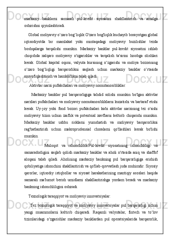 markaziy   banklarni   samarali   pul-kredit   siyosatini   shakllantirish   va   amalga
oshirishni qiyinlashtiradi.
    Global moliyaviy o‘zaro bog‘liqlik:O'zaro bog'liqlik kuchayib borayotgan global
iqtisodiyotda   bir   mamlakat   yoki   mintaqadagi   moliyaviy   buzilishlar   tezda
boshqalarga   tarqalishi   mumkin.   Markaziy   banklar   pul-kredit   siyosatini   ishlab
chiqishda   xalqaro   moliyaviy   o'zgarishlar   va   tarqalish   ta'sirini   hisobga   olishlari
kerak.   Global   kapital   oqimi,   valyuta   kursining   o‘zgarishi   va   moliya   bozorining
o‘zaro   bog‘liqligi   barqarorlikni   saqlash   uchun   markaziy   banklar   o‘rtasida
muvofiqlashtirish va hamkorlikni talab qiladi.
     Aktivlar narxi pufakchalari va moliyaviy nomutanosibliklar:
        Markaziy   banklar   pul   barqarorligiga   tahdid   solishi   mumkin   bo'lgan   aktivlar
narxlari pufakchalari va moliyaviy nomutanosibliklarni kuzatishi va bartaraf etishi
kerak.   Uy-joy   yoki   fond   bozori   pufakchalari   kabi   aktivlar   narxining   tez   o'sishi
moliyaviy   tizim   uchun   zaiflik   va   potentsial   xavflarni   keltirib   chiqarishi   mumkin.
Markaziy   banklar   ushbu   risklarni   yumshatish   va   moliyaviy   barqarorlikni
rag'batlantirish   uchun   makroprudensial   choralarni   qo'llashlari   kerak   bo'lishi
mumkin.
            Muloqot   va   ishonchlilik:Pul-kredit   siyosatining   ishonchliligi   va
samaradorligini   saqlab   qolish   markaziy   banklar   va   aholi   o'rtasida   aniq   va  shaffof
aloqani   talab   qiladi.   Aholining   markaziy   bankning   pul   barqarorligiga   erishish
qobiliyatiga ishonchini shakllantirish va qo'llab-quvvatlash juda muhimdir. Siyosiy
qarorlar,   iqtisodiy   istiqbollar   va   siyosat   harakatlarining   mantiqiy   asoslari   haqida
samarali   ma'lumot   berish   umidlarni   shakllantirishga   yordam   beradi   va   markaziy
bankning ishonchliligini oshiradi.
    Texnologik taraqqiyot va moliyaviy innovatsiyalar:
        Tez   texnologik   taraqqiyot   va   moliyaviy   innovatsiyalar   pul   barqarorligi   uchun
yangi   muammolarni   keltirib   chiqaradi.   Raqamli   valyutalar,   fintech   va   to lovʻ
tizimlaridagi   o zgarishlar   markaziy   banklardan   pul   operatsiyalarida   barqarorlik,	
ʻ