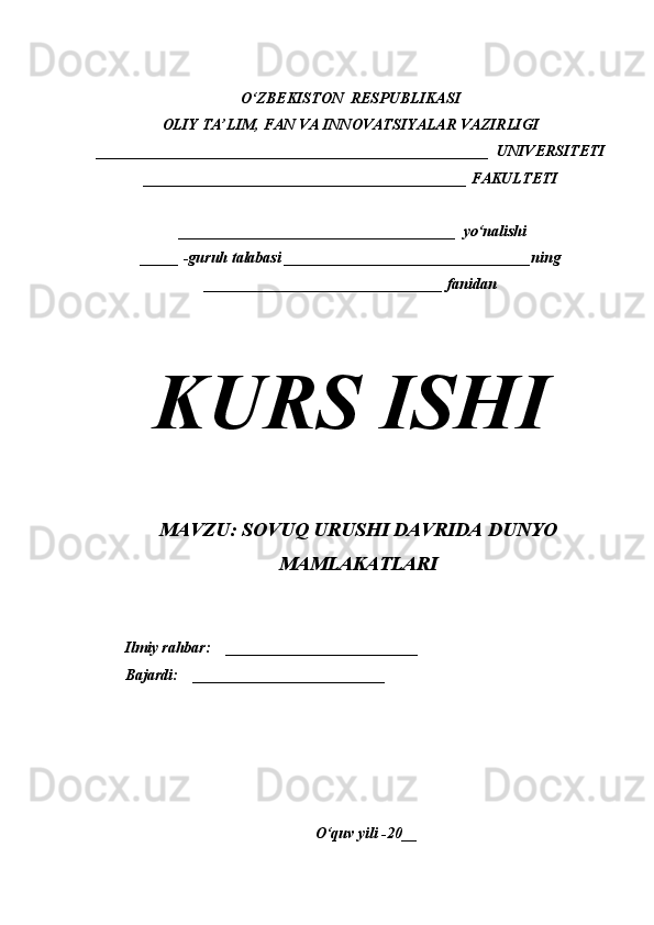 O‘ZBEKISTON  RESPUBLIKASI
OLIY TA’LIM, FAN VA INNOVATSIYALAR VAZIRLIGI
___________________________________________________  UNIVERSITETI
__________________________________________ FAKULTETI
 ____________________________________  yo‘nalishi
_____ -guruh talabasi ________________________________ning
_______________________________ fanidan
 
KURS ISHI
MAVZU: SOVUQ URUSHI DAVRIDA DUNYO
MAMLAKATLARI
Ilmiy rahbar:    _________________________                                    
Bajardi:    _________________________            
O‘quv yili -20__ 