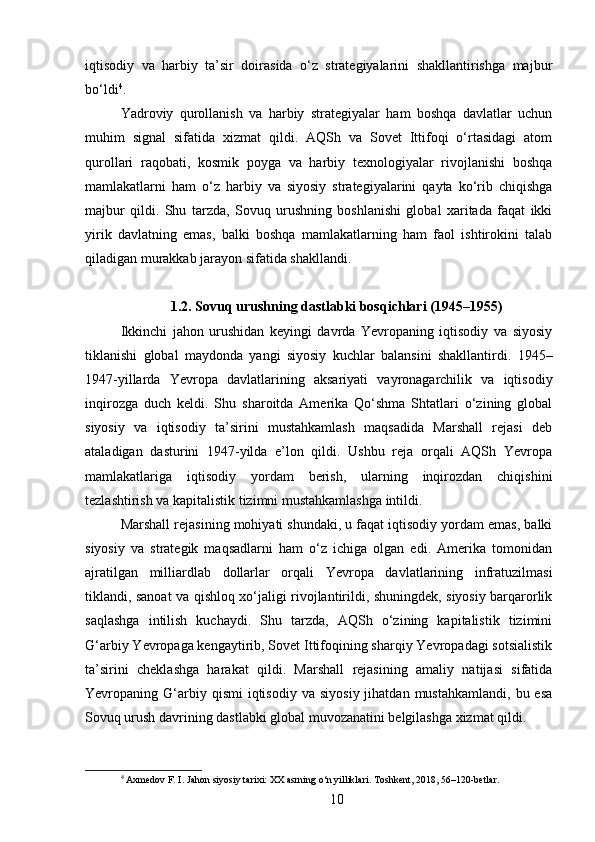 iqtisodiy   va   harbiy   ta’sir   doirasida   o‘z   strategiyalarini   shakllantirishga   majbur
bo‘ldi 4
.
Yadroviy   qurollanish   va   harbiy   strategiyalar   ham   boshqa   davlatlar   uchun
muhim   signal   sifatida   xizmat   qildi.   AQSh   va   Sovet   Ittifoqi   o‘rtasidagi   atom
qurollari   raqobati,   kosmik   poyga   va   harbiy   texnologiyalar   rivojlanishi   boshqa
mamlakatlarni   ham   o‘z   harbiy   va   siyosiy   strategiyalarini   qayta   ko‘rib   chiqishga
majbur   qildi.   Shu   tarzda,   Sovuq   urushning   boshlanishi   global   xaritada   faqat   ikki
yirik   davlatning   emas,   balki   boshqa   mamlakatlarning   ham   faol   ishtirokini   talab
qiladigan murakkab jarayon sifatida shakllandi.
1.2. Sovuq urushning dastlabki bosqichlari (1945–1955)
Ikkinchi   jahon   urushidan   keyingi   davrda   Yevropaning   iqtisodiy   va   siyosiy
tiklanishi   global   maydonda   yangi   siyosiy   kuchlar   balansini   shakllantirdi.   1945–
1947-yillarda   Yevropa   davlatlarining   aksariyati   vayronagarchilik   va   iqtisodiy
inqirozga   duch   keldi.   Shu   sharoitda   Amerika   Qo‘shma   Shtatlari   o‘zining   global
siyosiy   va   iqtisodiy   ta’sirini   mustahkamlash   maqsadida   Marshall   rejasi   deb
ataladigan   dasturini   1947-yilda   e’lon   qildi.   Ushbu   reja   orqali   AQSh   Yevropa
mamlakatlariga   iqtisodiy   yordam   berish,   ularning   inqirozdan   chiqishini
tezlashtirish va kapitalistik tizimni mustahkamlashga intildi.
Marshall rejasining mohiyati shundaki, u faqat iqtisodiy yordam emas, balki
siyosiy   va   strategik   maqsadlarni   ham   o‘z   ichiga   olgan   edi.   Amerika   tomonidan
ajratilgan   milliardlab   dollarlar   orqali   Yevropa   davlatlarining   infratuzilmasi
tiklandi, sanoat va qishloq xo‘jaligi rivojlantirildi, shuningdek, siyosiy barqarorlik
saqlashga   intilish   kuchaydi.   Shu   tarzda,   AQSh   o‘zining   kapitalistik   tizimini
G‘arbiy Yevropaga kengaytirib, Sovet Ittifoqining sharqiy Yevropadagi sotsialistik
ta’sirini   cheklashga   harakat   qildi.   Marshall   rejasining   amaliy   natijasi   sifatida
Yevropaning  G‘arbiy  qismi  iqtisodiy  va   siyosiy  jihatdan   mustahkamlandi,  bu  esa
Sovuq urush davrining dastlabki global muvozanatini belgilashga xizmat qildi.
4
 Axmedov F. I. Jahon siyosiy tarixi: XX asrning o‘n yilliklari. Toshkent, 2018, 56–120-betlar.
10 