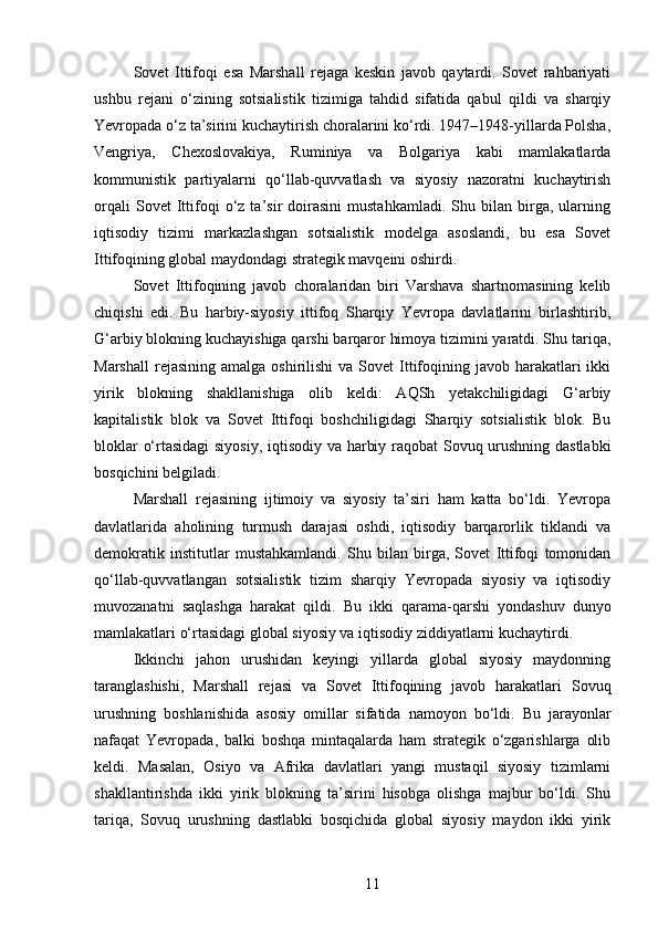 Sovet   Ittifoqi   esa   Marshall   rejaga   keskin   javob   qaytardi.   Sovet   rahbariyati
ushbu   rejani   o‘zining   sotsialistik   tizimiga   tahdid   sifatida   qabul   qildi   va   sharqiy
Yevropada o‘z ta’sirini kuchaytirish choralarini ko‘rdi. 1947–1948-yillarda Polsha,
Vengriya,   Chexoslovakiya,   Ruminiya   va   Bolgariya   kabi   mamlakatlarda
kommunistik   partiyalarni   qo‘llab-quvvatlash   va   siyosiy   nazoratni   kuchaytirish
orqali   Sovet   Ittifoqi   o‘z   ta’sir   doirasini   mustahkamladi.   Shu   bilan  birga,   ularning
iqtisodiy   tizimi   markazlashgan   sotsialistik   modelga   asoslandi,   bu   esa   Sovet
Ittifoqining global maydondagi strategik mavqeini oshirdi.
Sovet   Ittifoqining   javob   choralaridan   biri   Varshava   shartnomasining   kelib
chiqishi   edi.   Bu   harbiy-siyosiy   ittifoq   Sharqiy   Yevropa   davlatlarini   birlashtirib,
G‘arbiy blokning kuchayishiga qarshi barqaror himoya tizimini yaratdi. Shu tariqa,
Marshall  rejasining  amalga  oshirilishi  va  Sovet  Ittifoqining  javob harakatlari  ikki
yirik   blokning   shakllanishiga   olib   keldi:   AQSh   yetakchiligidagi   G‘arbiy
kapitalistik   blok   va   Sovet   Ittifoqi   boshchiligidagi   Sharqiy   sotsialistik   blok.   Bu
bloklar o‘rtasidagi  siyosiy, iqtisodiy va harbiy raqobat Sovuq urushning dastlabki
bosqichini belgiladi.
Marshall   rejasining   ijtimoiy   va   siyosiy   ta’siri   ham   katta   bo‘ldi.   Yevropa
davlatlarida   aholining   turmush   darajasi   oshdi,   iqtisodiy   barqarorlik   tiklandi   va
demokratik   institutlar   mustahkamlandi.   Shu   bilan   birga,   Sovet   Ittifoqi   tomonidan
qo‘llab-quvvatlangan   sotsialistik   tizim   sharqiy   Yevropada   siyosiy   va   iqtisodiy
muvozanatni   saqlashga   harakat   qildi.   Bu   ikki   qarama-qarshi   yondashuv   dunyo
mamlakatlari o‘rtasidagi global siyosiy va iqtisodiy ziddiyatlarni kuchaytirdi.
Ikkinchi   jahon   urushidan   keyingi   yillarda   global   siyosiy   maydonning
taranglashishi,   Marshall   rejasi   va   Sovet   Ittifoqining   javob   harakatlari   Sovuq
urushning   boshlanishida   asosiy   omillar   sifatida   namoyon   bo‘ldi.   Bu   jarayonlar
nafaqat   Yevropada,   balki   boshqa   mintaqalarda   ham   strategik   o‘zgarishlarga   olib
keldi.   Masalan,   Osiyo   va   Afrika   davlatlari   yangi   mustaqil   siyosiy   tizimlarni
shakllantirishda   ikki   yirik   blokning   ta’sirini   hisobga   olishga   majbur   bo‘ldi.   Shu
tariqa,   Sovuq   urushning   dastlabki   bosqichida   global   siyosiy   maydon   ikki   yirik
11 