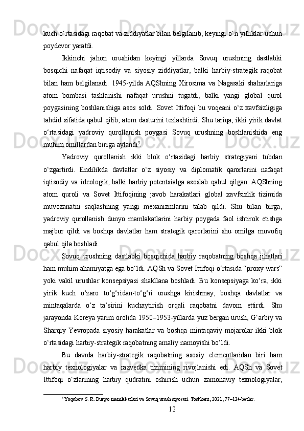 kuch o‘rtasidagi raqobat va ziddiyatlar bilan belgilanib, keyingi o‘n yilliklar uchun
poydevor yaratdi.
Ikkinchi   jahon   urushidan   keyingi   yillarda   Sovuq   urushning   dastlabki
bosqichi   nafaqat   iqtisodiy   va   siyosiy   ziddiyatlar,   balki   harbiy-strategik   raqobat
bilan   ham   belgilanadi.   1945-yilda   AQShning   Xirosima   va   Nagasaki   shaharlariga
atom   bombasi   tashlanishi   nafaqat   urushni   tugatdi,   balki   yangi   global   qurol
poygasining   boshlanishiga   asos   soldi.   Sovet   Ittifoqi   bu   voqeani   o‘z   xavfsizligiga
tahdid sifatida qabul qilib, atom dasturini tezlashtirdi. Shu tariqa, ikki yirik davlat
o‘rtasidagi   yadroviy   qurollanish   poygasi   Sovuq   urushning   boshlanishida   eng
muhim omillardan biriga aylandi 5
.
Yadroviy   qurollanish   ikki   blok   o‘rtasidagi   harbiy   strategiyani   tubdan
o‘zgartirdi.   Endilikda   davlatlar   o‘z   siyosiy   va   diplomatik   qarorlarini   nafaqat
iqtisodiy   va   ideologik,   balki   harbiy   potentsialga   asoslab   qabul   qilgan.   AQShning
atom   quroli   va   Sovet   Ittifoqining   javob   harakatlari   global   xavfsizlik   tizimida
muvozanatni   saqlashning   yangi   mexanizmlarini   talab   qildi.   Shu   bilan   birga,
yadroviy   qurollanish   dunyo   mamlakatlarini   harbiy   poygada   faol   ishtirok   etishga
majbur   qildi   va   boshqa   davlatlar   ham   strategik   qarorlarini   shu   omilga   muvofiq
qabul qila boshladi.
Sovuq   urushning   dastlabki   bosqichida   harbiy   raqobatning   boshqa   jihatlari
ham muhim ahamiyatga ega bo‘ldi. AQSh va Sovet Ittifoqi o‘rtasida “proxy wars”
yoki   vakil   urushlar   konsepsiyasi   shakllana   boshladi.   Bu   konsepsiyaga   ko‘ra,   ikki
yirik   kuch   o‘zaro   to‘g‘ridan-to‘g‘ri   urushga   kirishmay,   boshqa   davlatlar   va
mintaqalarda   o‘z   ta’sirini   kuchaytirish   orqali   raqobatni   davom   ettirdi.   Shu
jarayonda Koreya yarim orolida 1950–1953-yillarda yuz bergan urush, G‘arbiy va
Sharqiy   Yevropada   siyosiy   harakatlar   va   boshqa   mintaqaviy   mojarolar   ikki   blok
o‘rtasidagi harbiy-strategik raqobatning amaliy namoyishi bo‘ldi.
Bu   davrda   harbiy-strategik   raqobatning   asosiy   elementlaridan   biri   ham
harbiy   texnologiyalar   va   razvedka   tizimining   rivojlanishi   edi.   AQSh   va   Sovet
Ittifoqi   o‘zlarining   harbiy   qudratini   oshirish   uchun   zamonaviy   texnologiyalar,
5
 Yoqubov S. R. Dunyo mamlakatlari va Sovuq urush siyosati. Toshkent, 2021, 77–134-betlar.
12 