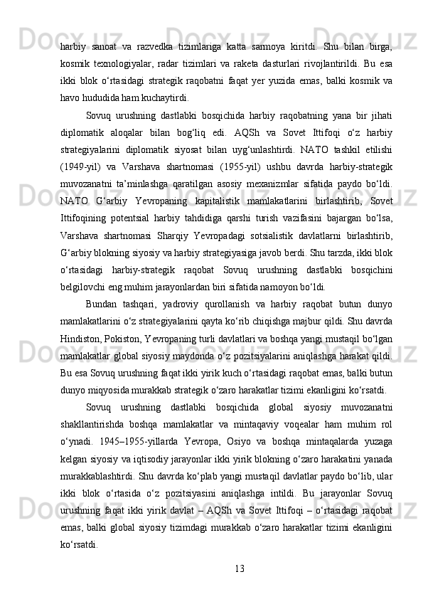 harbiy   sanoat   va   razvedka   tizimlariga   katta   sarmoya   kiritdi.   Shu   bilan   birga,
kosmik   texnologiyalar,   radar   tizimlari   va   raketa   dasturlari   rivojlantirildi.   Bu   esa
ikki   blok   o‘rtasidagi   strategik   raqobatni   faqat   yer   yuzida   emas,   balki   kosmik   va
havo hududida ham kuchaytirdi.
Sovuq   urushning   dastlabki   bosqichida   harbiy   raqobatning   yana   bir   jihati
diplomatik   aloqalar   bilan   bog‘liq   edi.   AQSh   va   Sovet   Ittifoqi   o‘z   harbiy
strategiyalarini   diplomatik   siyosat   bilan   uyg‘unlashtirdi.   NATO   tashkil   etilishi
(1949-yil)   va   Varshava   shartnomasi   (1955-yil)   ushbu   davrda   harbiy-strategik
muvozanatni   ta’minlashga   qaratilgan   asosiy   mexanizmlar   sifatida   paydo   bo‘ldi.
NATO   G‘arbiy   Yevropaning   kapitalistik   mamlakatlarini   birlashtirib,   Sovet
Ittifoqining   potentsial   harbiy   tahdidiga   qarshi   turish   vazifasini   bajargan   bo‘lsa,
Varshava   shartnomasi   Sharqiy   Yevropadagi   sotsialistik   davlatlarni   birlashtirib,
G‘arbiy blokning siyosiy va harbiy strategiyasiga javob berdi. Shu tarzda, ikki blok
o‘rtasidagi   harbiy-strategik   raqobat   Sovuq   urushning   dastlabki   bosqichini
belgilovchi eng muhim jarayonlardan biri sifatida namoyon bo‘ldi.
Bundan   tashqari,   yadroviy   qurollanish   va   harbiy   raqobat   butun   dunyo
mamlakatlarini o‘z strategiyalarini qayta ko‘rib chiqishga majbur qildi. Shu davrda
Hindiston, Pokiston, Yevropaning turli davlatlari va boshqa yangi mustaqil bo‘lgan
mamlakatlar global siyosiy maydonda o‘z pozitsiyalarini aniqlashga harakat qildi.
Bu esa Sovuq urushning faqat ikki yirik kuch o‘rtasidagi raqobat emas, balki butun
dunyo miqyosida murakkab strategik o‘zaro harakatlar tizimi ekanligini ko‘rsatdi.
Sovuq   urushning   dastlabki   bosqichida   global   siyosiy   muvozanatni
shakllantirishda   boshqa   mamlakatlar   va   mintaqaviy   voqealar   ham   muhim   rol
o‘ynadi.   1945–1955-yillarda   Yevropa,   Osiyo   va   boshqa   mintaqalarda   yuzaga
kelgan siyosiy va iqtisodiy jarayonlar ikki yirik blokning o‘zaro harakatini yanada
murakkablashtirdi. Shu davrda ko‘plab yangi mustaqil davlatlar paydo bo‘lib, ular
ikki   blok   o‘rtasida   o‘z   pozitsiyasini   aniqlashga   intildi.   Bu   jarayonlar   Sovuq
urushning   faqat   ikki   yirik   davlat   –   AQSh   va   Sovet   Ittifoqi   –   o‘rtasidagi   raqobat
emas, balki global  siyosiy tizimdagi  murakkab o‘zaro harakatlar  tizimi  ekanligini
ko‘rsatdi.
13 