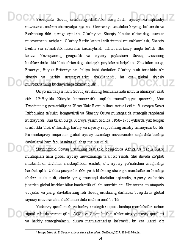 Yevropada   Sovuq   urushning   dastlabki   bosqichida   siyosiy   va   iqtisodiy
muvozanat muhim ahamiyatga ega edi. Germaniya urushdan keyingi bo‘linishi va
Berlinning   ikki   qismga   ajralishi   G‘arbiy   va   Sharqiy   bloklar   o‘rtasidagi   kuchlar
muvozanatini aniqladi. G‘arbiy Berlin kapitalistik tizimni mustahkamlash, Sharqiy
Berlin   esa   sotsialistik   nazoratni   kuchaytirish   uchun   markaziy   nuqta   bo‘ldi.   Shu
tarzda   Yevropaning   geografik   va   siyosiy   joylashuvi   Sovuq   urushning
boshlanishida ikki blok o‘rtasidagi strategik poydalarni belgiladi. Shu bilan birga,
Fransiya,   Buyuk   Britaniya   va   Italiya   kabi   davlatlar   G‘arbiy   blok   tarkibida   o‘z
siyosiy   va   harbiy   strategiyalarini   shakllantirdi,   bu   esa   global   siyosiy
muvozanatning kuchayishiga xizmat qildi 6
.
Osiyo mintaqasi ham Sovuq urushning boshlanishida muhim ahamiyat kasb
etdi.   1949-yilda   Xitoyda   kommunistik   inqilob   muvaffaqiyat   qozonib,   Mao
Tszedunning yetakchiligida Xitoy Xalq Respublikasi tashkil etildi. Bu voqea Sovet
Ittifoqining ta’sirini kengaytirdi va Sharqiy Osiyo mintaqasida strategik raqobatni
kuchaytirdi. Shu bilan birga, Koreya yarim orolida 1950–1953-yillarda yuz bergan
urush ikki blok o‘rtasidagi harbiy va siyosiy raqobatning amaliy namoyishi bo‘ldi.
Bu  mintaqaviy  mojarolar  global  siyosiy  tizimdagi  muvozanatni  saqlashda   boshqa
davlatlarni ham faol harakat qilishga majbur qildi.
Shuningdek,   Sovuq   urushning   dastlabki   bosqichida   Afrika   va   Yaqin   Sharq
mintaqalari   ham   global   siyosiy   muvozanatga   ta’sir   ko‘rsatdi.   Shu   davrda   ko‘plab
mustamlaka   davlatlar   mustaqillikka   erishib,   o‘z   siyosiy   yo‘nalishini   aniqlashga
harakat qildi. Ushbu jarayonlar ikki yirik blokning strategik manfaatlarini hisobga
olishni   talab   qildi,   chunki   yangi   mustaqil   davlatlar   iqtisodiy,   siyosiy   va   harbiy
jihatdan global kuchlar bilan hamkorlik qilishi mumkin edi. Shu tarzda, mintaqaviy
voqealar va yangi  davlatlarning roli  Sovuq urushning dastlabki  bosqichida global
siyosiy muvozanatni shakllantirishda muhim omil bo‘ldi.
Yadroviy qurollanish va harbiy-strategik raqobat boshqa mamlakatlar uchun
signal sifatida xizmat  qildi. AQSh va Sovet Ittifoqi o‘zlarining yadroviy qurollari
va   harbiy   strategiyalarini   dunyo   mamlakatlariga   ko‘rsatdi,   bu   esa   ularni   o‘z
6
 Toshpo‘latov A. Z. Siyosiy tarix va strategik raqobat. Toshkent, 2017, 101–155-betlar.
14 