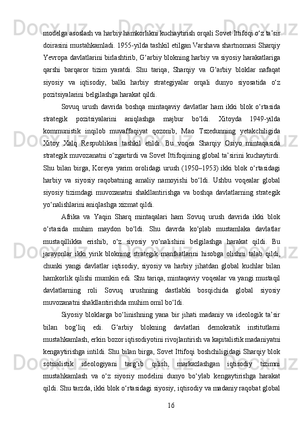 modelga asoslash va harbiy hamkorlikni kuchaytirish orqali Sovet Ittifoqi o‘z ta’sir
doirasini mustahkamladi. 1955-yilda tashkil etilgan Varshava shartnomasi Sharqiy
Yevropa davlatlarini birlashtirib, G‘arbiy blokning harbiy va siyosiy harakatlariga
qarshi   barqaror   tizim   yaratdi.   Shu   tariqa,   Sharqiy   va   G‘arbiy   bloklar   nafaqat
siyosiy   va   iqtisodiy,   balki   harbiy   strategiyalar   orqali   dunyo   siyosatida   o‘z
pozitsiyalarini belgilashga harakat qildi.
Sovuq   urush   davrida   boshqa   mintaqaviy   davlatlar   ham   ikki   blok   o‘rtasida
strategik   pozitsiyalarini   aniqlashga   majbur   bo‘ldi.   Xitoyda   1949-yilda
kommunistik   inqilob   muvaffaqiyat   qozonib,   Mao   Tszedunning   yetakchiligida
Xitoy   Xalq   Respublikasi   tashkil   etildi.   Bu   voqea   Sharqiy   Osiyo   mintaqasida
strategik muvozanatni o‘zgartirdi va Sovet Ittifoqining global ta’sirini kuchaytirdi.
Shu   bilan   birga,   Koreya   yarim   orolidagi   urush   (1950–1953)   ikki   blok   o‘rtasidagi
harbiy   va   siyosiy   raqobatning   amaliy   namoyishi   bo‘ldi.   Ushbu   voqealar   global
siyosiy   tizimdagi   muvozanatni   shakllantirishga   va   boshqa   davlatlarning   strategik
yo‘nalishlarini aniqlashga xizmat qildi.
Afrika   va   Yaqin   Sharq   mintaqalari   ham   Sovuq   urush   davrida   ikki   blok
o‘rtasida   muhim   maydon   bo‘ldi.   Shu   davrda   ko‘plab   mustamlaka   davlatlar
mustaqillikka   erishib,   o‘z   siyosiy   yo‘nalishini   belgilashga   harakat   qildi.   Bu
jarayonlar   ikki   yirik   blokning   strategik   manfaatlarini   hisobga   olishni   talab   qildi,
chunki   yangi   davlatlar   iqtisodiy,   siyosiy   va   harbiy   jihatdan   global   kuchlar   bilan
hamkorlik qilishi mumkin edi. Shu tariqa, mintaqaviy voqealar va yangi mustaqil
davlatlarning   roli   Sovuq   urushning   dastlabki   bosqichida   global   siyosiy
muvozanatni shakllantirishda muhim omil bo‘ldi.
Siyosiy   bloklarga   bo‘linishning   yana   bir   jihati   madaniy   va   ideologik   ta’sir
bilan   bog‘liq   edi.   G‘arbiy   blokning   davlatlari   demokratik   institutlarni
mustahkamlash, erkin bozor iqtisodiyotini rivojlantirish va kapitalistik madaniyatni
kengaytirishga intildi. Shu bilan birga, Sovet Ittifoqi boshchiligidagi Sharqiy blok
sotsialistik   ideologiyani   targ‘ib   qilish,   markazlashgan   iqtisodiy   tizimni
mustahkamlash   va   o‘z   siyosiy   modelini   dunyo   bo‘ylab   kengaytirishga   harakat
qildi. Shu tarzda, ikki blok o‘rtasidagi siyosiy, iqtisodiy va madaniy raqobat global
16 