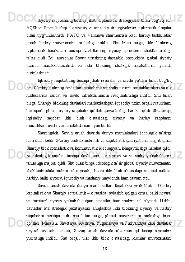 Siyosiy raqobatning boshqa jihati diplomatik strategiyalar bilan bog‘liq edi.
AQSh va Sovet Ittifoqi o‘z siyosiy va iqtisodiy strategiyalarini diplomatik aloqalar
bilan   uyg‘unlashtirdi.   NATO   va   Varshava   shartnomasi   kabi   harbiy   tashkilotlar
orqali   harbiy   muvozanatni   saqlashga   intildi.   Shu   bilan   birga,   ikki   blokning
diplomatik   harakatlari   boshqa   davlatlarning   siyosiy   qarorlarini   shakllantirishga
ta’sir   qildi.   Bu   jarayonlar   Sovuq   urushning   dastlabki   bosqichida   global   siyosiy
tizimni   murakkablashtirdi   va   ikki   blokning   strategik   harakatlarini   yanada
qiyinlashtirdi.
Iqtisodiy raqobatning boshqa  jihati resurslar va savdo yo‘llari bilan bog‘liq
edi. G‘arbiy blokning davlatlari kapitalistik iqtisodiy tizimni mustahkamlash va o‘z
hududlarida   sanoat   va   savdo   infratuzilmasini   rivojlantirishga   intildi.   Shu   bilan
birga, Sharqiy blokning davlatlari markazlashgan iqtisodiy tizim orqali resurslarni
boshqarib, global siyosiy raqobatni qo‘llab-quvvatlashga harakat qildi. Shu tariqa,
iqtisodiy   raqobat   ikki   blok   o‘rtasidagi   siyosiy   va   harbiy   raqobatni
mustahkamlovchi vosita sifatida namoyon bo‘ldi.
Shuningdek,   Sovuq   urush   davrida   dunyo   mamlakatlari   ideologik   ta’sirga
ham duch keldi. G‘arbiy blok demokratik va kapitalistik qadriyatlarni targ‘ib qilsa,
Sharqiy blok sotsialistik va kommunistik ideologiyani kengaytirishga harakat qildi.
Bu   ideologik   raqobat   boshqa   davlatlarni   o‘z   siyosiy   va   iqtisodiy   yo‘nalishlarini
tanlashga majbur qildi. Shu bilan birga, ideologik ta’sir global siyosiy muvozanatni
shakllantirishda   muhim   rol   o‘ynadi,   chunki   ikki   blok   o‘rtasidagi   raqobat   nafaqat
harbiy, balki siyosiy, iqtisodiy va madaniy maydonda ham davom etdi.
Sovuq   urush   davrida   dunyo   mamlakatlari   faqat   ikki   yirik   blok   –   G‘arbiy
kapitalistik va Sharqiy sotsialistik – o‘rtasida joylashib qolgan emas, balki neytral
va   mustaqil   siyosiy   yo‘nalish   tutgan   davlatlar   ham   muhim   rol   o‘ynadi.   Ushbu
davlatlar   o‘z   strategik   pozitsiyasini   aniqlashda   ikki   blokning   siyosiy   va   harbiy
raqobatini   hisobga   oldi,   shu   bilan   birga,   global   muvozanatni   saqlashga   hissa
qo‘shdi. Masalan, Shvetsiya, Avstriya, Yugoslaviya va Finlyandiya kabi davlatlar
neytral   siyosatni   tanlab,   Sovuq   urush   davrida   o‘z   mustaqil   tashqi   siyosatini
yuritishga   intildi.   Shu   orqali   ular   ikki   blok   o‘rtasidagi   kuchlar   muvozanatini
18 