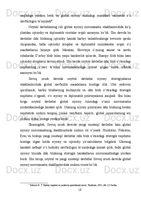 saqlashga   yordam   berdi   va   global   siyosiy   tizimdagi   murakkab   vaziyatda   o‘z
xavfsizligini ta’minladi 9
.
Neytral   davlatlarning   roli   global   siyosiy   muvozanatni   shakllantirishda   ko‘p
jihatdan   iqtisodiy   va   diplomatik   vositalar   orqali   namoyon   bo‘ldi.   Shu   davrda   bu
davlatlar   ikki   blokning   iqtisodiy   hamda   harbiy   tashabbuslariga   bevosita   qarshi
chiqmasdan,   balki   iqtisodiy   aloqalar   va   diplomatik   muzokaralar   orqali   o‘z
manfaatlarini   himoya   qildi.   Masalan,   Shvetsiya   o‘zining   sanoat   va   savdo
sohalarida   G‘arbiy   blok   bilan   yaqin   hamkorlik   qilsa-da,   Sharqiy   blok   bilan   ham
iqtisodiy aloqalarni davom ettirdi. Shu tarzda neytral davlatlar ikki blok o‘rtasidagi
raqobatning   o‘zaro   ta’sirini   muvozanatlashga   xizmat   qilgan   vosita   sifatida
namoyon bo‘ldi.
Sovuq   urush   davrida   neytral   davlatlar   siyosiy   strategiyalarini
shakllantirishda   global   xavfsizlik   masalalarini   hisobga   oldi.   Ular   yadroviy
qurollanish,   harbiy   bloklarning   kuchayishi   va   ikki   blok   o‘rtasidagi   strategik
raqobatni   o‘rganib,   o‘z   siyosiy   va   diplomatik   pozitsiyalarini   aniqladi.   Shu   bilan
birga,   neytral   davlatlar   global   siyosiy   tizimdagi   o‘zaro   muvozanatni
mustahkamlashga   harakat  qildi. Ularning  siyosiy  pozitsiyasi  ikki   blokning keskin
raqobatida   muhim   tampon   zonasi   vazifasini   bajarib,   global   mojarolarning   avj
olishini oldini olishga yordam berdi.
Shuningdek,   Sovuq   urush   davrida   yangi   mustaqil   davlatlar   ham   global
siyosiy   muvozanatning   shakllanishida   muhim   rol   o‘ynadi.   Hindiston,   Pokiston,
Eron   va   boshqa   yangi   mustaqil   davlatlar   ikki   blok   o‘rtasidagi   strategik   raqobatni
hisobga   olgan   holda   siyosiy   va   iqtisodiy   yo‘nalishlarini   belgiladi.   Ularning
harakati   nafaqat   o‘z  hududiy  xavfsizligini  ta’minlashga   xizmat   qildi,  balki  global
siyosiy   tizimda   ikki   blokning   strategik   harakatlarini   muvozanatlashga   yordam
berdi. Shu tariqa, neytral  va yangi  mustaqil  davlatlar  Sovuq urush davrida global
siyosiy muvozanatni shakllantirishda muhim vosita bo‘ldi.
9
 Sobirov D. T. Harbiy raqobat va yadroviy qurollanish tarixi. Toshkent, 2021, 60–117-betlar.
19 
