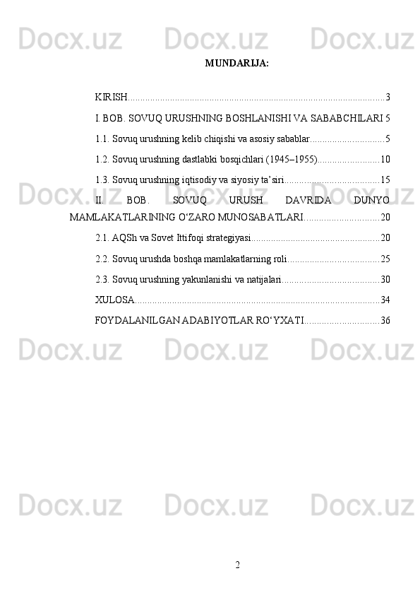 MUNDARIJA:
KIRISH ........................................................................................................ 3
I. BOB. SOVUQ URUSHNING BOSHLANISHI VA SABABCHILARI 5
1.1. Sovuq urushning kelib chiqishi va asosiy sabablar .............................. 5
1.2. Sovuq urushning dastlabki bosqichlari (1945–1955) ......................... 10
1.3. Sovuq urushning iqtisodiy va siyosiy ta’siri ...................................... 15
II.   BOB.   SOVUQ   URUSH   DAVRIDA   DUNYO
MAMLAKATLARINING O‘ZARO MUNOSABATLARI .............................. 20
2.1. AQSh va Sovet Ittifoqi strategiyasi .................................................... 20
2.2. Sovuq urushda boshqa mamlakatlarning roli ..................................... 25
2.3. Sovuq urushning yakunlanishi va natijalari ....................................... 30
XULOSA ................................................................................................... 34
FOYDALANILGAN ADABIYOTLAR RO‘YXATI .............................. 36
2 