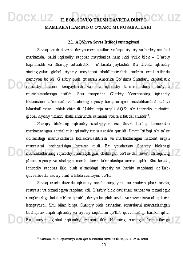 II. BOB. SOVUQ URUSH DAVRIDA DUNYO
MAMLAKATLARINING O‘ZARO MUNOSABATLARI
2.1. AQSh va Sovet Ittifoqi strategiyasi
Sovuq urush davrida dunyo mamlakatlari nafaqat siyosiy va harbiy raqobat
markazida,   balki   iqtisodiy   raqobat   maydonida   ham   ikki   yirik   blok   –   G‘arbiy
kapitalistik   va   Sharqiy   sotsialistik   –   o‘rtasida   joylashdi.   Bu   davrda   iqtisodiy
strategiyalar   global   siyosiy   maydonni   shakllantirishda   muhim   omil   sifatida
namoyon   bo‘ldi.   G‘arbiy   blok,   xususan   Amerika   Qo‘shma   Shtatlari,   kapitalistik
iqtisodiy   tizimni   kengaytirish   va   o‘z   iqtisodiy   ta’sirini   dunyo   bo‘ylab
mustahkamlashga   intildi.   Shu   maqsadda   G‘arbiy   Yevropaning   iqtisodiy
tiklanishini   ta’minlash   va   blokning   siyosiy   barqarorligini   mustahkamlash   uchun
Marshall   rejasi   ishlab   chiqildi.   Ushbu   reja   orqali   AQSh   o‘z   iqtisodiy   qudratini
global siyosiy tizimni shakllantirishda samarali vosita sifatida ishlatdi 10
.
Sharqiy   blokning   iqtisodiy   strategiyasi   esa   Sovet   Ittifoqi   tomonidan
markazlashgan   sotsialistik   iqtisodiy   tizim   asosida   qurildi.   Sovet   Ittifoqi   o‘z   ta’sir
doirasidagi   mamlakatlarda   kollektivlashtirish   va   markazlashgan   nazorat   orqali
resurslarni   boshqarishga   harakat   qildi.   Bu   yondashuv   Sharqiy   blokdagi
mamlakatlarning   iqtisodiy   mustaqilligini   cheklagan   bo‘lsa-da,   Sovet   Ittifoqining
global   siyosiy   va   strategik   manfaatlarini   ta’minlashga   xizmat   qildi.   Shu   tarzda,
iqtisodiy   raqobat   ikki   blok   o‘rtasidagi   siyosiy   va   harbiy   raqobatni   qo‘llab-
quvvatlovchi asosiy omil sifatida namoyon bo‘ldi.
Sovuq   urush   davrida   iqtisodiy   raqobatning   yana   bir   muhim   jihati   savdo,
resurslar va texnologiya raqobati edi. G‘arbiy blok davlatlari sanoat va texnologik
rivojlanishga katta e’tibor qaratib, dunyo bo‘ylab savdo va investitsiya aloqalarini
kengaytirdi.   Shu   bilan   birga,   Sharqiy   blok   davlatlari   resurslarni   markazlashgan
boshqaruv orqali iqtisodiy va siyosiy raqobatni qo‘llab-quvvatlashga harakat qildi.
Bu   jarayon   global   iqtisodiy   tizimni   ikki   blokning   strategik   harakatlariga
10
 Karimova N. F. Diplomatiya va xalqaro tashkilotlar tarixi. Toshkent, 2018, 29–80-betlar.
20 