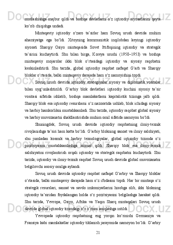 moslashishga   majbur   qildi   va   boshqa   davlatlarni   o‘z   iqtisodiy   siyosatlarini   qayta
ko‘rib chiqishga undadi.
Mintaqaviy   iqtisodiy   o‘zaro   ta’sirlar   ham   Sovuq   urush   davrida   muhim
ahamiyatga   ega   bo‘ldi.   Xitoyning   kommunistik   inqilobdan   keyingi   iqtisodiy
siyosati   Sharqiy   Osiyo   mintaqasida   Sovet   Ittifoqining   iqtisodiy   va   strategik
ta’sirini   kuchaytirdi.   Shu   bilan   birga,   Koreya   urushi   (1950–1953)   va   boshqa
mintaqaviy   mojarolar   ikki   blok   o‘rtasidagi   iqtisodiy   va   siyosiy   raqobatni
keskinlashtirdi.   Shu   tarzda,   global   iqtisodiy   raqobat   nafaqat   G‘arb   va   Sharqiy
bloklar o‘rtasida, balki mintaqaviy darajada ham o‘z namoyishini topdi.
Sovuq   urush   davrida   iqtisodiy   strategiyalar   siyosiy   va   diplomatik   vositalar
bilan   uyg‘unlashtirildi.   G‘arbiy   blok   davlatlari   iqtisodiy   kuchini   siyosiy   ta’sir
vositasi   sifatida   ishlatib,   boshqa   mamlakatlarni   kapitalistik   tizimga   jalb   qildi.
Sharqiy blok esa iqtisodiy resurslarni o‘z nazoratida ushlab, blok ichidagi  siyosiy
va harbiy hamkorlikni mustahkamladi. Shu tarzda, iqtisodiy raqobat global siyosiy
va harbiy muvozanatni shakllantirishda muhim omil sifatida namoyon bo‘ldi.
Shuningdek,   Sovuq   urush   davrida   iqtisodiy   raqobatning   ilmiy-texnik
rivojlanishga ta’siri ham katta bo‘ldi. G‘arbiy blokning sanoat va ilmiy salohiyati,
shu   jumladan   kosmik   va   harbiy   texnologiyalar,   global   iqtisodiy   tizimda   o‘z
pozitsiyasini   mustahkamlashga   xizmat   qildi.   Sharqiy   blok   esa   ilmiy-texnik
salohiyatini   rivojlantirish   orqali   iqtisodiy   va   strategik   raqobatni   kuchaytirdi.   Shu
tarzda, iqtisodiy va ilmiy-texnik raqobat Sovuq urush davrida global muvozanatni
belgilovchi asosiy omilga aylandi.
Sovuq   urush   davrida   iqtisodiy   raqobat   nafaqat   G‘arbiy   va   Sharqiy   bloklar
o‘rtasida,  balki  mintaqaviy  darajada  ham  o‘z  ifodasini  topdi. Har  bir  mintaqa o‘z
strategik   resurslari,   sanoat   va   savdo   imkoniyatlarini   hisobga   olib,   ikki   blokning
iqtisodiy   ta’siridan   foydalangan   holda   o‘z   pozitsiyasini   belgilashga   harakat   qildi.
Shu   tarzda,   Yevropa,   Osiyo,   Afrika   va   Yaqin   Sharq   mintaqalari   Sovuq   urush
davrida global iqtisodiy tizimdagi o‘z o‘rnini aniqlashga intildi.
Yevropada   iqtisodiy   raqobatning   eng   yorqin   ko‘rinishi   Germaniya   va
Fransiya kabi mamlakatlar iqtisodiy tiklanish jarayonida namoyon bo‘ldi. G‘arbiy
21 