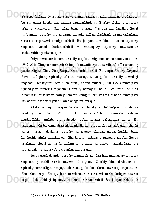 Yevropa davlatlari Marshall rejasi yordamida sanoat va infratuzilmani rivojlantirdi,
bu   esa   ularni   kapitalistik   tizimga   yaqinlashtirdi   va   G‘arbiy   blokning   iqtisodiy
ta’sirini   kuchaytirdi.   Shu   bilan   birga,   Sharqiy   Yevropa   mamlakatlari   Sovet
Ittifoqining   iqtisodiy   strategiyasiga   muvofiq   kollektivlashtirish   va   markazlashgan
resurs   boshqaruvini   amalga   oshirdi.   Bu   jarayon   ikki   blok   o‘rtasida   iqtisodiy
raqobatni   yanada   keskinlashtirdi   va   mintaqaviy   iqtisodiy   muvozanatni
shakllantirishga xizmat qildi 11
.
Osiyo mintaqasida ham iqtisodiy raqobat o‘ziga xos tarzda namoyon bo‘ldi.
1949-yilda Xitoyda kommunistik inqilob muvaffaqiyat qozonib, Mao Tszedunning
yetakchiligida   Xitoy   Xalq   Respublikasi   tashkil   etildi.   Bu   voqea   Sharqiy   Osiyoda
Sovet   Ittifoqining   iqtisodiy   ta’sirini   kuchaytirdi   va   global   iqtisodiy   tizimdagi
raqobatni   kengaytirdi.   Shu   bilan   birga,   Koreya   urushi   (1950–1953)   mintaqaviy
iqtisodiy   va   strategik   raqobatning   amaliy   namoyishi   bo‘ldi.   Bu   urush   ikki   blok
o‘rtasidagi   iqtisodiy   va   harbiy   hamkorlikning   muhim   vositasi   sifatida   mintaqaviy
davlatlarni o‘z pozitsiyalarini aniqlashga majbur qildi.
Afrika va Yaqin Sharq mintaqalarida iqtisodiy raqobat ko‘proq resurslar va
savdo   yo‘llari   bilan   bog‘liq   edi.   Shu   davrda   ko‘plab   mustamlaka   davlatlar
mustaqillikka   erishib,   o‘z   iqtisodiy   yo‘nalishlarini   belgilashga   intildi.   Bu
jarayonlar ikki blokning strategik manfaatlarini hisobga olishni talab qildi, chunki
yangi   mustaqil   davlatlar   iqtisodiy   va   siyosiy   jihatdan   global   kuchlar   bilan
hamkorlik   qilishi   mumkin   edi.   Shu   tariqa,   mintaqaviy   iqtisodiy   raqobat   Sovuq
urushning   global   xaritasida   muhim   rol   o‘ynadi   va   dunyo   mamlakatlarini   o‘z
strategiyalarini qayta ko‘rib chiqishga majbur qildi.
Sovuq urush davrida iqtisodiy hamkorlik tizimlari ham mintaqaviy iqtisodiy
raqobatning   shakllanishida   muhim   rol   o‘ynadi.   G‘arbiy   blok   davlatlari   o‘z
iqtisodiy hamkorligini kengaytirish orqali global bozorlarni nazorat qilishga intildi.
Shu   bilan   birga,   Sharqiy   blok   mamlakatlari   resurslarni   markazlashgan   nazorat
orqali   blok   ichidagi   iqtisodiy   hamkorlikni   rivojlantirdi.   Bu   jarayon   ikki   blok
11
 Qodirov A. A. Sovuq urushning mintaqaviy ta’siri. Toshkent, 2020, 49–98-betlar.
22 