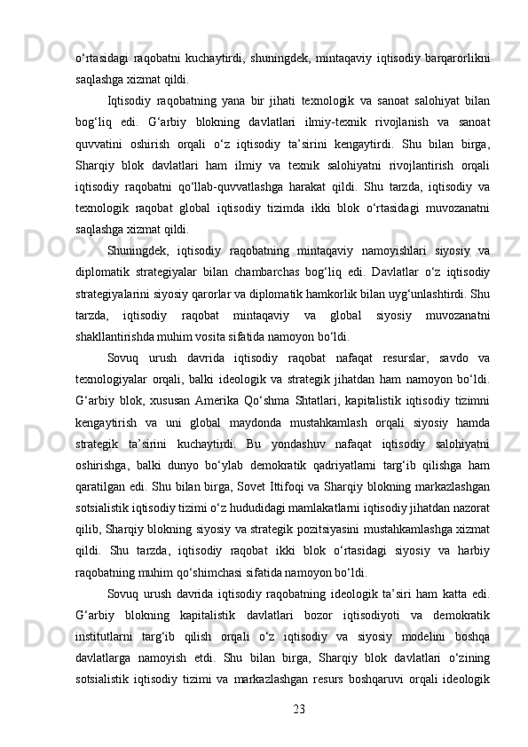 o‘rtasidagi   raqobatni   kuchaytirdi,   shuningdek,   mintaqaviy   iqtisodiy   barqarorlikni
saqlashga xizmat qildi.
Iqtisodiy   raqobatning   yana   bir   jihati   texnologik   va   sanoat   salohiyat   bilan
bog‘liq   edi.   G‘arbiy   blokning   davlatlari   ilmiy-texnik   rivojlanish   va   sanoat
quvvatini   oshirish   orqali   o‘z   iqtisodiy   ta’sirini   kengaytirdi.   Shu   bilan   birga,
Sharqiy   blok   davlatlari   ham   ilmiy   va   texnik   salohiyatni   rivojlantirish   orqali
iqtisodiy   raqobatni   qo‘llab-quvvatlashga   harakat   qildi.   Shu   tarzda,   iqtisodiy   va
texnologik   raqobat   global   iqtisodiy   tizimda   ikki   blok   o‘rtasidagi   muvozanatni
saqlashga xizmat qildi.
Shuningdek,   iqtisodiy   raqobatning   mintaqaviy   namoyishlari   siyosiy   va
diplomatik   strategiyalar   bilan   chambarchas   bog‘liq   edi.   Davlatlar   o‘z   iqtisodiy
strategiyalarini siyosiy qarorlar va diplomatik hamkorlik bilan uyg‘unlashtirdi. Shu
tarzda,   iqtisodiy   raqobat   mintaqaviy   va   global   siyosiy   muvozanatni
shakllantirishda muhim vosita sifatida namoyon bo‘ldi.
Sovuq   urush   davrida   iqtisodiy   raqobat   nafaqat   resurslar,   savdo   va
texnologiyalar   orqali,   balki   ideologik   va   strategik   jihatdan   ham   namoyon   bo‘ldi.
G‘arbiy   blok,   xususan   Amerika   Qo‘shma   Shtatlari,   kapitalistik   iqtisodiy   tizimni
kengaytirish   va   uni   global   maydonda   mustahkamlash   orqali   siyosiy   hamda
strategik   ta’sirini   kuchaytirdi.   Bu   yondashuv   nafaqat   iqtisodiy   salohiyatni
oshirishga,   balki   dunyo   bo‘ylab   demokratik   qadriyatlarni   targ‘ib   qilishga   ham
qaratilgan edi. Shu bilan birga, Sovet Ittifoqi va Sharqiy blokning markazlashgan
sotsialistik iqtisodiy tizimi o‘z hududidagi mamlakatlarni iqtisodiy jihatdan nazorat
qilib, Sharqiy blokning siyosiy va strategik pozitsiyasini mustahkamlashga xizmat
qildi.   Shu   tarzda,   iqtisodiy   raqobat   ikki   blok   o‘rtasidagi   siyosiy   va   harbiy
raqobatning muhim qo‘shimchasi sifatida namoyon bo‘ldi.
Sovuq   urush   davrida   iqtisodiy   raqobatning   ideologik   ta’siri   ham   katta   edi.
G‘arbiy   blokning   kapitalistik   davlatlari   bozor   iqtisodiyoti   va   demokratik
institutlarni   targ‘ib   qilish   orqali   o‘z   iqtisodiy   va   siyosiy   modelini   boshqa
davlatlarga   namoyish   etdi.   Shu   bilan   birga,   Sharqiy   blok   davlatlari   o‘zining
sotsialistik   iqtisodiy   tizimi   va   markazlashgan   resurs   boshqaruvi   orqali   ideologik
23 